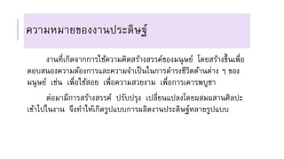 ความหมายของงานประดิษฐ์
งานที่เกิดจากการใช้ความคิดสร้างสรรค์ของมนุษย์ โดยสร้างขึ้นเพื่อ
ตอบสนองความต้องการและความจาเป็นในการดารงชีวิตด้านต่าง ๆ ของ
มนุษย์ เช่น เพื่อใช้สอย เพื่อความสวยงาม เพื่อการเคารพบูชา
ต่อมามีการสร้างสรรค์ ปรับปรุง เปลี่ยนแปลงโดยผสมผสานศิลปะ
เข้าไปในงาน จึงทาให้เกิดรูปแบบการผลิตงานประดิษฐ์หลายรูปแบบ
 
