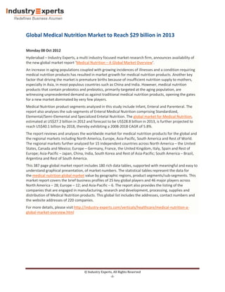 Global Medical Nutrition Market to Reach $29 billion in 2013

Monday 08 Oct 2012
Hyderabad – Industry Experts, a multi industry focused market research firm, announces availability of
the new global market report ‘Medical Nutrition – A Global Market Overview’.
An increase in aging populations coupled with growing incidences of illnesses and a condition requiring
medical nutrition products has resulted in market growth for medical nutrition products. Another key
factor that driving the market is premature births because of insufficient nutrition supply to mothers,
especially in Asia, in most populous countries such as China and India. However, medical nutrition
products that contain probiotics and prebiotics, primarily targeted at the aging population, are
witnessing unprecedented demand as against traditional medical nutrition products, opening the gates
for a new market dominated by very few players.
Medical Nutrition product segments analyzed in this study include Infant, Enteral and Parenteral. The
report also analyses the sub-segments of Enteral Medical Nutrition comprising Standardized,
Elemental/Semi-Elemental and Specialized Entetal Nutrition. The global market for Medical Nutrition,
estimated at US$27.2 billion in 2012 and forecast to be US$28.8 billion in 2013, is further projected to
reach US$40.1 billion by 2018, thereby exhibiting a 2008-2018 CAGR of 5.8%.
The report reviews and analyses the worldwide market for medical nutrition products for the global and
the regional markets including North America, Europe, Asia-Pacific, South America and Rest of World.
The regional markets further analyzed for 15 independent countries across North America – the United
States, Canada and Mexico; Europe – Germany, France, the United Kingdom, Italy, Spain and Rest of
Europe; Asia-Pacific – Japan, China, India, South Korea and Rest of Asia-Pacific; South America – Brazil,
Argentina and Rest of South America.
This 387 page global market report includes 180 rich data tables, supported with meaningful and easy to
understand graphical presentation, of market numbers. The statistical tables represent the data for
the medical nutrition global market value by geographic regions, product segments/sub-segments. This
market report covers the brief business profiles of 25 key global players and 46 major players across
North America – 28; Europe – 12; and Asia-Pacific – 6. The report also provides the listing of the
companies that are engaged in manufacturing, research and development, processing, supplies and
distribution of Medical Nutrition products. This global list includes the addresses, contact numbers and
the website addresses of 220 companies.
For more details, please visit http://industry-experts.com/verticals/healthcare/medical-nutrition-a-
global-market-overview.html




                                    © Industry Experts, All Rights Reserved
                                                      -i-
 