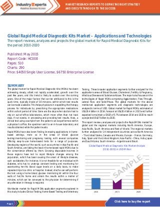 Page 1
MARKET RESEARCH REPORTS TO DEFINE THE RIGHT STRATEGY
AND EXECUTE THROUGH TO THE SUCCESS
Click here to buy the report
Global Rapid Medical Diagnostic Kits Market – Applications and Technologies
The report reviews, analyzes and projects the global market for Rapid Medical Diagnostic Kits for
the period 2010-2020
Published: May 2015
Report Code: HC008
Pages: 510
Charts: 290
Price: $4050 Single User License, $6750 Enterprise License
SUMMARY
The global market for Rapid Medical Diagnostic Kits (MDKs) has been
witnessing steady, albeit not rapidly accelerated, growth over the
past few years, and this trend is likely to sustain over the coming
years. One of the major factors that can be attributed to this is the
quick time, typically inside of 30 minutes, within which test results
can be made available. This helps physicians in expediting the therapy
process for individuals by prescribing the appropriate medications
within a short period of time. Gone are the days when doctors had to
rely on out-of-office laboratories, which more often than not took
days, if not weeks, in processing and providing test results. Now, a
clinical test using a sample from the patient can be performed within
a physician’s office, the specimen sent to an in-house laboratory and
results obtained while the patient waits.
Rapid MDKs have also been finding increasing applications in home-
based settings, more so in the areas of blood glucose
testing/monitoring and pregnancy testing, with several companies
offering easy-to-use home-based tests for a range of purposes.
Developing regions of the world, such as countries in Asia-Pacific and
South America, are taking the lead in home-based rapid MDKs due to
the convenience offered by them. Growing disposable incomes in
these regions have led to rapid lifestyle changes among the
population, which has been causing the onset of lifestyle diseases,
such as diabetes. For instance, it is not feasible for an individual with
diabetes, who has to undergo constant testing and monitoring for
ascertaining her/his blood sugar levels on a daily basis, to make
repeated trips to a clinic or hospital. Instead, she/he can self-perform
the test using a home blood glucose monitoring kit within the four
walls of her/his home and obtain the results within a matter of
minutes, which can be conveyed to the physician for determining if
any alteration in therapy is required.
Worldwide market for Rapid MDKs application segments explored in
this study includes Clinical Testing, Home-Based Testing and Veterinary
Testing. These broader application segments further analyzed for the
applications areas of Blood Glucose, Cholesterol, Fertility & Pregnancy,
Infectious Disease and Substance Abuse. The report also focuses on the
technologies of Rapid MDKs comprising Agglutination, Flow-Through,
Lateral Flow and Solid-Phase. The global markets for the above
mentioned application segments and diagnostic technologies are
analyzed in terms of USD. Global market for Rapid MDKs, estimated at
US$19.4 billion in 2014, forecast at US$20.4 billion in 2015 and further
expected to maintain a CAGR of 5.7% between 2014 and 2020 to reach
a projected US$27 billion by 2020.
This report reviews, analyses and projects the Rapid MDKs market for
global and the regional markets including North America, Europe,
Asia-Pacific, South America and Rest of World. The regional markets
further analyzed for 14 independent countries across North America
– The United States, Canada and Mexico; Europe – France, Germany,
Italy, Spain and the United Kingdom; Asia-Pacific –China, India, Japan
and South Korea; South America – Argentina and Brazil.
Global Rapid Medical Diagnostic Kits Market Analysis
(2010-2020) in USD Million
2010 2015 2020
 