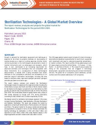 Page 1
MARKET RESEARCH REPORTS TO DEFINE THE RIGHT STRATEGY
AND EXECUTE THROUGH TO THE SUCCESS
Click here to buy the report
Sterilization Technologies – A Global Market Overview
The report reviews, analyzes and projects the global market for
Sterilization Technologies for the period 2010-2020.
Published: January 2015
Report Code: HC009
Pages: 155
Charts: 41
Price: $3060 Single User License, $4860 Enterprise License
SUMMARY
Growth in demand for sterilization equipment and techniques is
expected to be driven by greater emphasis on reprocessing of
medical devices as a means of curbing expenses. Another factor
reinforcing demand is the technological advancements made in
medical instruments such as endoscopes and analyzers, which
have, in turn, contributed to an increasing requirement for
advanced sterilizers and techniques that are compatible with
these instruments. As a consequence of these technological
advancements, a marked shift is being witnessed from steam
sterilizers to low temperature sterilizers and accessibility to an
extensive range of sterilization technologies, including the ones
based on ethylene oxide, vaporized hydrogen peroxide, hydrogen
peroxide gas plasma and ozone gas.
This report reviews, analyses and projects the Sterilization
technologies market for global and the regional markets including the
United States, Europe, Asia-Pacific and Rest of World. Global market
for sterilization technologies is projected to touch $9.5 billion by 2020
growing at a decent rate compounded annually at 12% for the period
2014-2020. The United States leads the global market with a share of
29% closely followed by Europe with 27%, during 2014-2020,
converting to US$1.4 billion and 1.3 billion respectively in 2014.
Worldwide market for sterilization technologies explored in this study
includes Chemical Sterilization, Heat Sterilization, Filtration Sterilization
and Radiation Sterilization. The report also analyzes the market by
application comprising Medical Devices, Pharmaceuticals, Life Sciences
and Others. The global market for the above mentioned technologies
and applications is analyzed in terms of USD. Filtration estimated the
leading technology for sterilization in 2014 with US$2.7 billion and
expected to touch US$3.1 billion 2015 while Medical Devices is the
largest application area with market worth US$3 billion in 2014.
This 155 pages global market report includes 41 charts (includes a
data table and graphical representation for each chart), supported
with meaningful and easy to understand graphical presentation,
of market numbers. This report profiles 16 key global players and
20 major players across the United States – 11; Europe – 4; Asia-
Pacific – 2; and Rest of World - 3. The research also provides the
listing of the companies that are engaged in technology
development, equipment manufacturing and contract sterilization
services. The global list of companies covers addresses, contact
numbers and the website addresses of 107 companies.
Global Sterilization Technologies Market Analysis (2010-2020)
in USD Million
2010 2015 2020
 