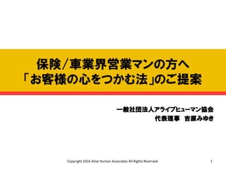 保険/車業界営業マンの方へ
「お客様の心をつかむ法」のご提案
一般社団法人アライブヒューマン協会
代表理事 吉原みゆき
Copyright 2016 Alive Human Associates All Rights Reserved. 1
 