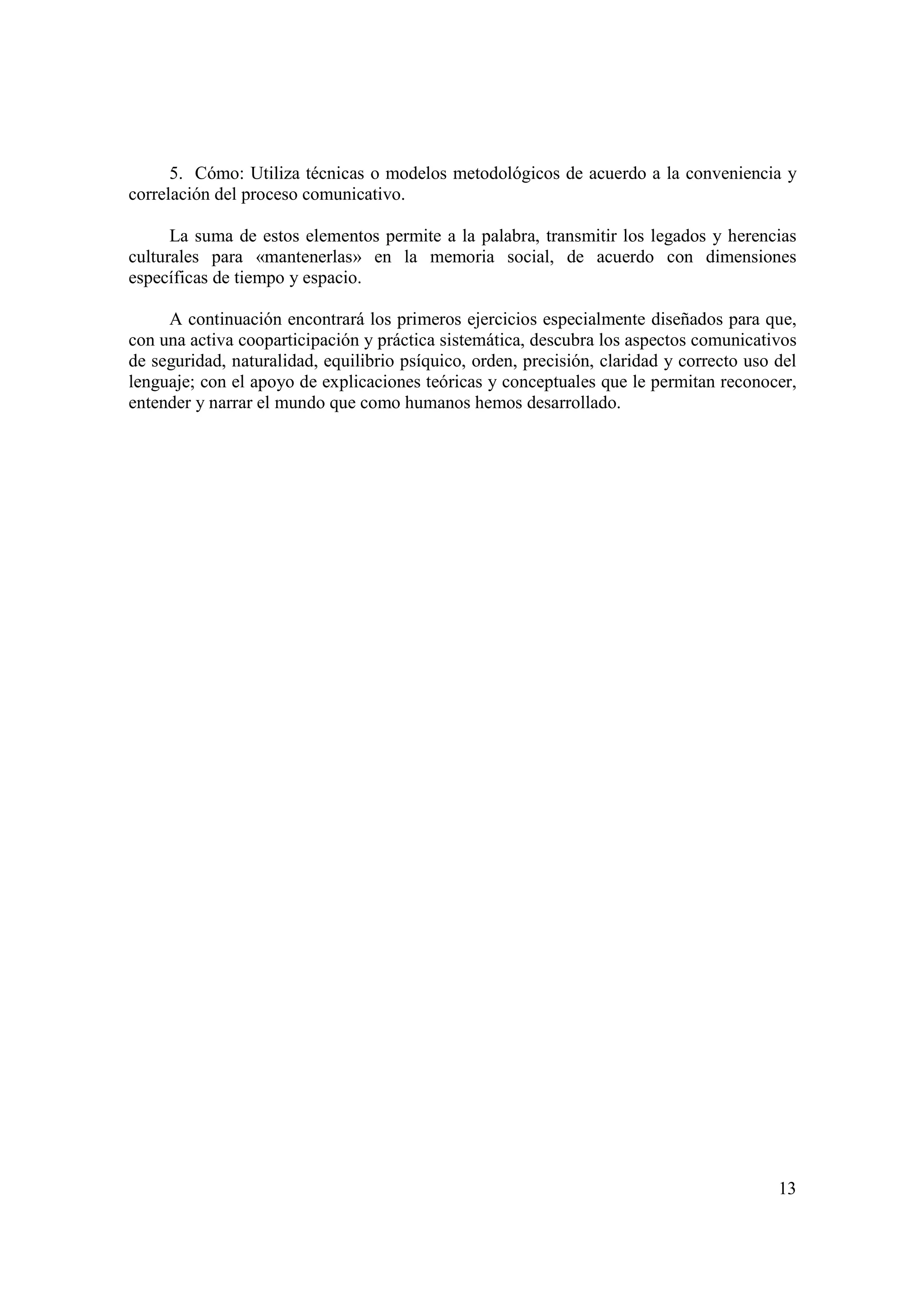 5. Cómo: Utiliza técnicas o modelos metodológicos de acuerdo a la conveniencia y
correlación del proceso comunicativo.

      La suma de estos elementos permite a la palabra, transmitir los legados y herencias
culturales para «mantenerlas» en la memoria social, de acuerdo con dimensiones
específicas de tiempo y espacio.

     A continuación encontrará los primeros ejercicios especialmente diseñados para que,
con una activa cooparticipación y práctica sistemática, descubra los aspectos comunicativos
de seguridad, naturalidad, equilibrio psíquico, orden, precisión, claridad y correcto uso del
lenguaje; con el apoyo de explicaciones teóricas y conceptuales que le permitan reconocer,
entender y narrar el mundo que como humanos hemos desarrollado.




                                                                                          13
 