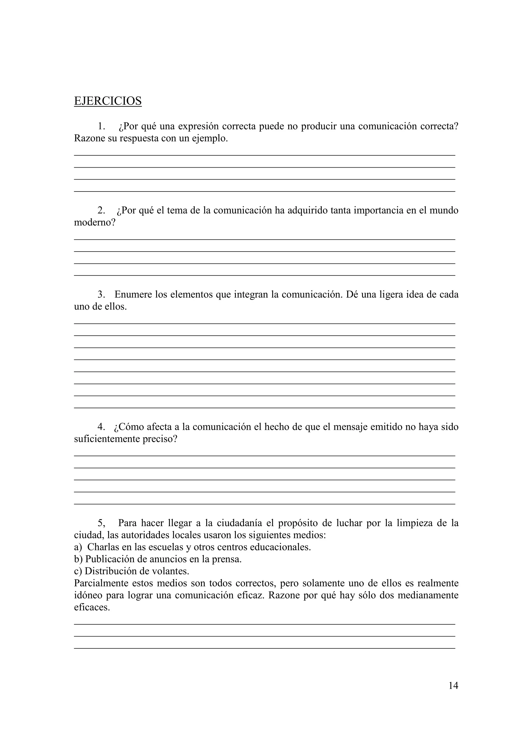 EJERCICIOS

     1. ¿Por qué una expresión correcta puede no producir una comunicación correcta?
Razone su respuesta con un ejemplo.
_________________________________________________________________________
_________________________________________________________________________
_________________________________________________________________________
_________________________________________________________________________

     2. ¿Por qué el tema de la comunicación ha adquirido tanta importancia en el mundo
moderno?
_________________________________________________________________________
_________________________________________________________________________
_________________________________________________________________________
_________________________________________________________________________

     3. Enumere los elementos que integran la comunicación. Dé una ligera idea de cada
uno de ellos.
_________________________________________________________________________
_________________________________________________________________________
_________________________________________________________________________
_________________________________________________________________________
_________________________________________________________________________
_________________________________________________________________________
_________________________________________________________________________
_________________________________________________________________________

      4. ¿Cómo afecta a la comunicación el hecho de que el mensaje emitido no haya sido
suficientemente preciso?
_________________________________________________________________________
_________________________________________________________________________
_________________________________________________________________________
_________________________________________________________________________
_________________________________________________________________________

      5, Para hacer llegar a la ciudadanía el propósito de luchar por la limpieza de la
ciudad, las autoridades locales usaron los siguientes medios:
a) Charlas en las escuelas y otros centros educacionales.
b) Publicación de anuncios en la prensa.
c) Distribución de volantes.
Parcialmente estos medios son todos correctos, pero solamente uno de ellos es realmente
idóneo para lograr una comunicación eficaz. Razone por qué hay sólo dos medianamente
eficaces.
_________________________________________________________________________
_________________________________________________________________________
_________________________________________________________________________



                                                                                    14
 
