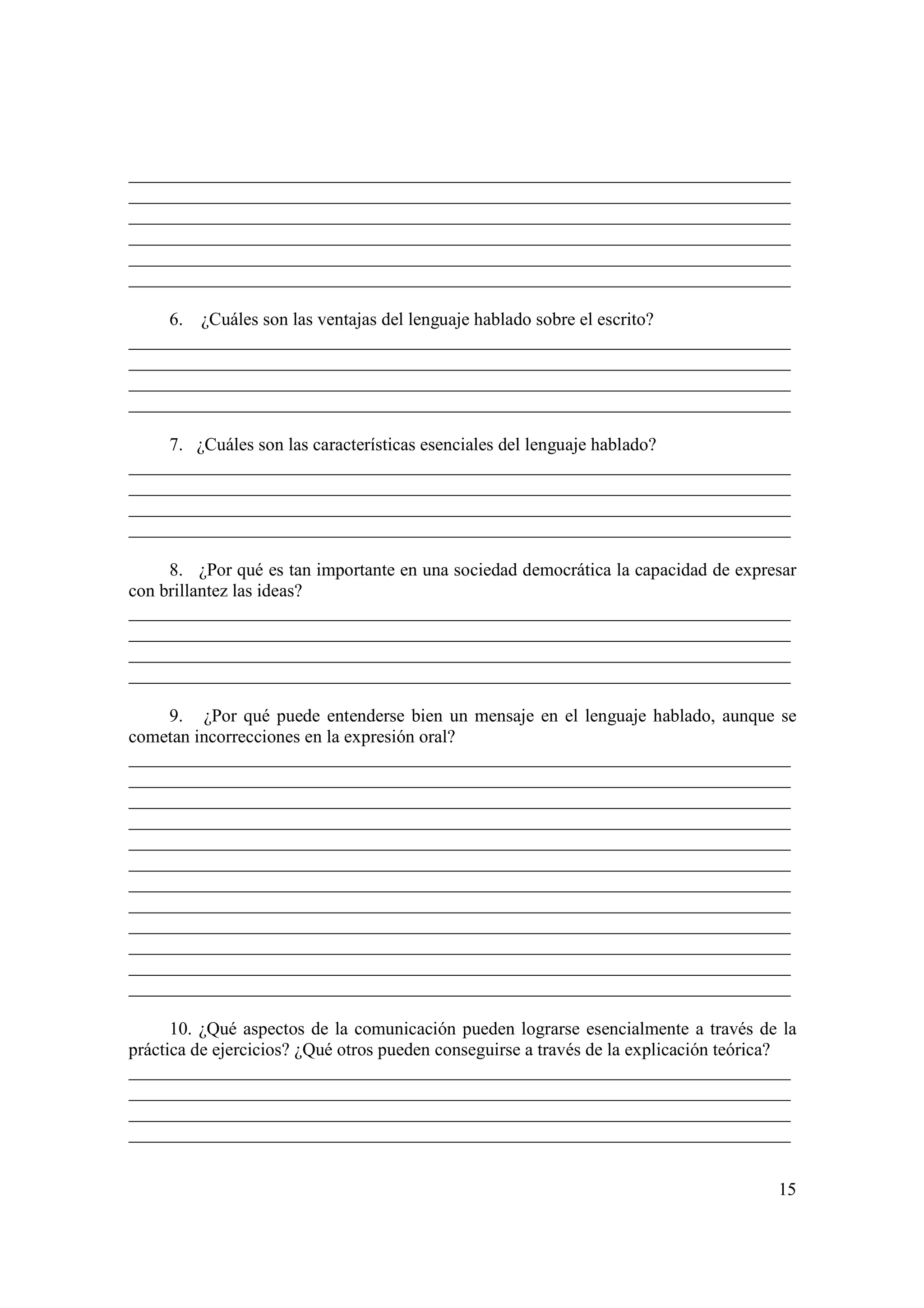 _________________________________________________________________________
_________________________________________________________________________
_________________________________________________________________________
_________________________________________________________________________
_________________________________________________________________________
_________________________________________________________________________

     6. ¿Cuáles son las ventajas del lenguaje hablado sobre el escrito?
_________________________________________________________________________
_________________________________________________________________________
_________________________________________________________________________
_________________________________________________________________________

     7. ¿Cuáles son las características esenciales del lenguaje hablado?
_________________________________________________________________________
_________________________________________________________________________
_________________________________________________________________________
_________________________________________________________________________

     8. ¿Por qué es tan importante en una sociedad democrática la capacidad de expresar
con brillantez las ideas?
_________________________________________________________________________
_________________________________________________________________________
_________________________________________________________________________
_________________________________________________________________________

     9. ¿Por qué puede entenderse bien un mensaje en el lenguaje hablado, aunque se
cometan incorrecciones en la expresión oral?
_________________________________________________________________________
_________________________________________________________________________
_________________________________________________________________________
_________________________________________________________________________
_________________________________________________________________________
_________________________________________________________________________
_________________________________________________________________________
_________________________________________________________________________
_________________________________________________________________________
_________________________________________________________________________
_________________________________________________________________________
_________________________________________________________________________

      10. ¿Qué aspectos de la comunicación pueden lograrse esencialmente a través de la
práctica de ejercicios? ¿Qué otros pueden conseguirse a través de la explicación teórica?
_________________________________________________________________________
_________________________________________________________________________
_________________________________________________________________________
_________________________________________________________________________


                                                                                      15
 