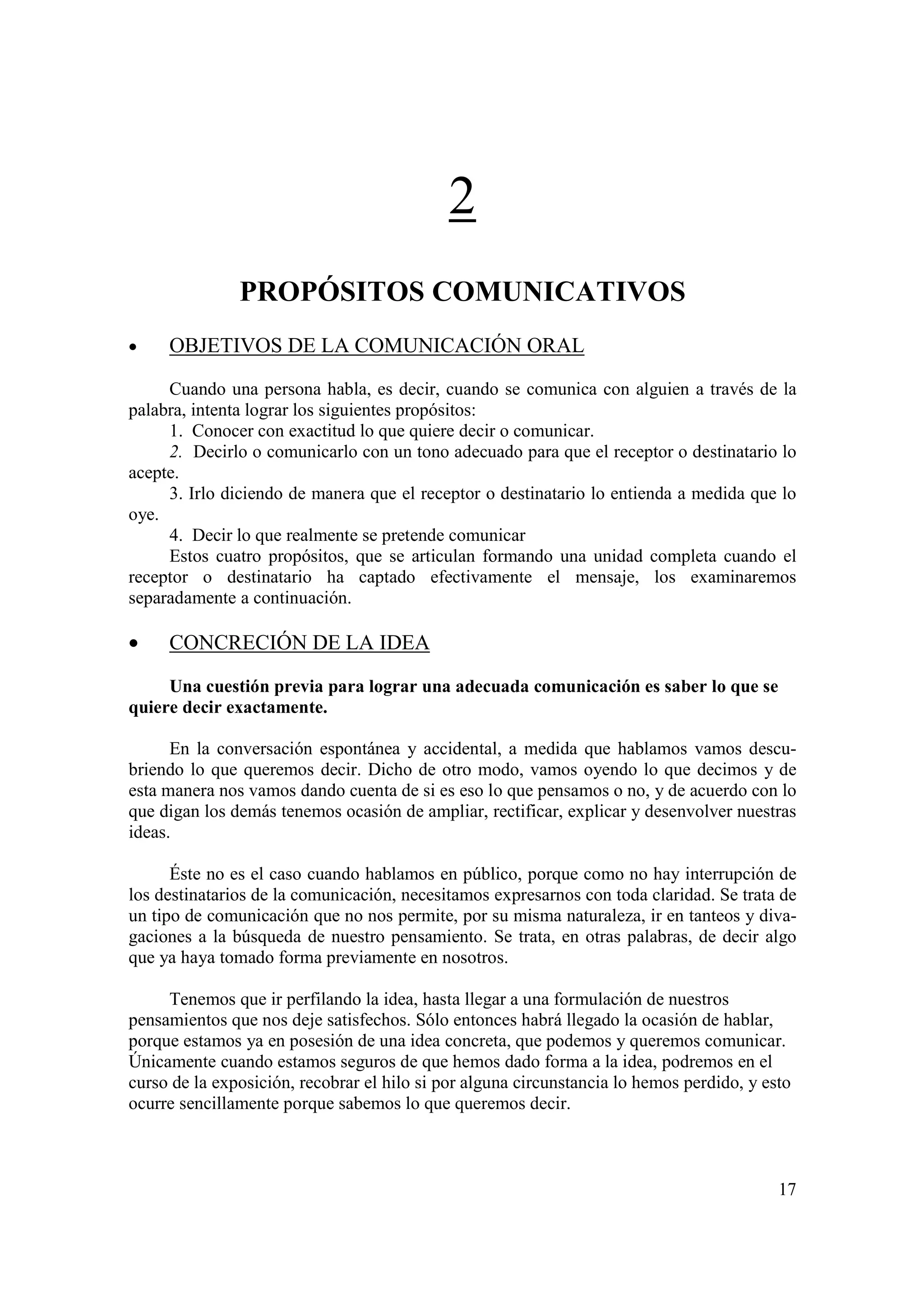 2
               PROPÓSITOS COMUNICATIVOS
•    OBJETIVOS DE LA COMUNICACIÓN ORAL

     Cuando una persona habla, es decir, cuando se comunica con alguien a través de la
palabra, intenta lograr los siguientes propósitos:
     1. Conocer con exactitud lo que quiere decir o comunicar.
     2. Decirlo o comunicarlo con un tono adecuado para que el receptor o destinatario lo
acepte.
     3. Irlo diciendo de manera que el receptor o destinatario lo entienda a medida que lo
oye.
     4. Decir lo que realmente se pretende comunicar
     Estos cuatro propósitos, que se articulan formando una unidad completa cuando el
receptor o destinatario ha captado efectivamente el mensaje, los examinaremos
separadamente a continuación.

•    CONCRECIÓN DE LA IDEA

     Una cuestión previa para lograr una adecuada comunicación es saber lo que se
quiere decir exactamente.

      En la conversación espontánea y accidental, a medida que hablamos vamos descu-
briendo lo que queremos decir. Dicho de otro modo, vamos oyendo lo que decimos y de
esta manera nos vamos dando cuenta de si es eso lo que pensamos o no, y de acuerdo con lo
que digan los demás tenemos ocasión de ampliar, rectificar, explicar y desenvolver nuestras
ideas.

      Éste no es el caso cuando hablamos en público, porque como no hay interrupción de
los destinatarios de la comunicación, necesitamos expresarnos con toda claridad. Se trata de
un tipo de comunicación que no nos permite, por su misma naturaleza, ir en tanteos y diva-
gaciones a la búsqueda de nuestro pensamiento. Se trata, en otras palabras, de decir algo
que ya haya tomado forma previamente en nosotros.

     Tenemos que ir perfilando la idea, hasta llegar a una formulación de nuestros
pensamientos que nos deje satisfechos. Sólo entonces habrá llegado la ocasión de hablar,
porque estamos ya en posesión de una idea concreta, que podemos y queremos comunicar.
Únicamente cuando estamos seguros de que hemos dado forma a la idea, podremos en el
curso de la exposición, recobrar el hilo si por alguna circunstancia lo hemos perdido, y esto
ocurre sencillamente porque sabemos lo que queremos decir.



                                                                                           17
 