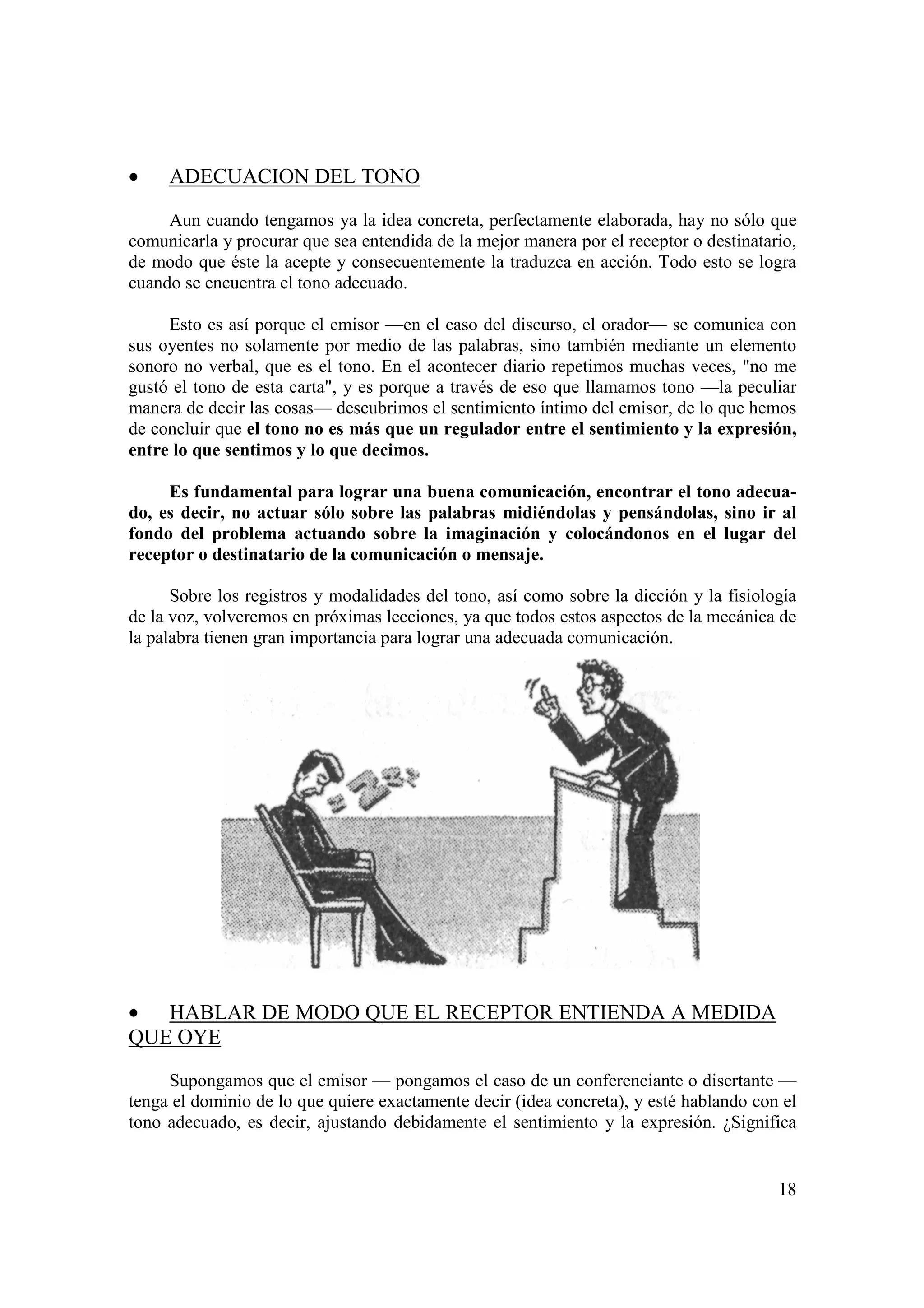 •    ADECUACION DEL TONO

     Aun cuando tengamos ya la idea concreta, perfectamente elaborada, hay no sólo que
comunicarla y procurar que sea entendida de la mejor manera por el receptor o destinatario,
de modo que éste la acepte y consecuentemente la traduzca en acción. Todo esto se logra
cuando se encuentra el tono adecuado.

     Esto es así porque el emisor —en el caso del discurso, el orador— se comunica con
sus oyentes no solamente por medio de las palabras, sino también mediante un elemento
sonoro no verbal, que es el tono. En el acontecer diario repetimos muchas veces, "no me
gustó el tono de esta carta", y es porque a través de eso que llamamos tono —la peculiar
manera de decir las cosas— descubrimos el sentimiento íntimo del emisor, de lo que hemos
de concluir que el tono no es más que un regulador entre el sentimiento y la expresión,
entre lo que sentimos y lo que decimos.

     Es fundamental para lograr una buena comunicación, encontrar el tono adecua-
do, es decir, no actuar sólo sobre las palabras midiéndolas y pensándolas, sino ir al
fondo del problema actuando sobre la imaginación y colocándonos en el lugar del
receptor o destinatario de la comunicación o mensaje.

      Sobre los registros y modalidades del tono, así como sobre la dicción y la fisiología
de la voz, volveremos en próximas lecciones, ya que todos estos aspectos de la mecánica de
la palabra tienen gran importancia para lograr una adecuada comunicación.




• HABLAR DE MODO QUE EL RECEPTOR ENTIENDA A MEDIDA
QUE OYE

     Supongamos que el emisor — pongamos el caso de un conferenciante o disertante —
tenga el dominio de lo que quiere exactamente decir (idea concreta), y esté hablando con el
tono adecuado, es decir, ajustando debidamente el sentimiento y la expresión. ¿Significa


                                                                                        18
 