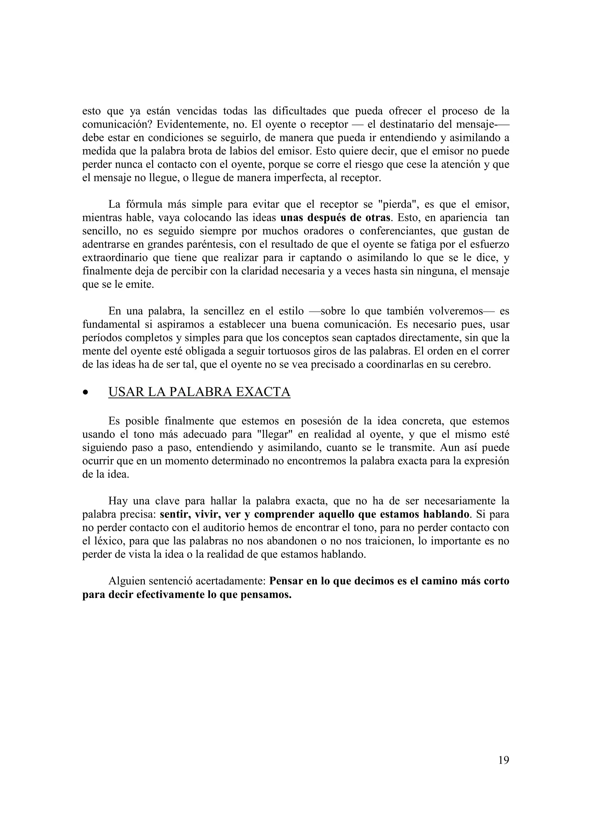 esto que ya están vencidas todas las dificultades que pueda ofrecer el proceso de la
comunicación? Evidentemente, no. El oyente o receptor — el destinatario del mensaje-—
debe estar en condiciones se seguirlo, de manera que pueda ir entendiendo y asimilando a
medida que la palabra brota de labios del emisor. Esto quiere decir, que el emisor no puede
perder nunca el contacto con el oyente, porque se corre el riesgo que cese la atención y que
el mensaje no llegue, o llegue de manera imperfecta, al receptor.

      La fórmula más simple para evitar que el receptor se "pierda", es que el emisor,
mientras hable, vaya colocando las ideas unas después de otras. Esto, en apariencia tan
sencillo, no es seguido siempre por muchos oradores o conferenciantes, que gustan de
adentrarse en grandes paréntesis, con el resultado de que el oyente se fatiga por el esfuerzo
extraordinario que tiene que realizar para ir captando o asimilando lo que se le dice, y
finalmente deja de percibir con la claridad necesaria y a veces hasta sin ninguna, el mensaje
que se le emite.

      En una palabra, la sencillez en el estilo —sobre lo que también volveremos— es
fundamental si aspiramos a establecer una buena comunicación. Es necesario pues, usar
períodos completos y simples para que los conceptos sean captados directamente, sin que la
mente del oyente esté obligada a seguir tortuosos giros de las palabras. El orden en el correr
de las ideas ha de ser tal, que el oyente no se vea precisado a coordinarlas en su cerebro.

•    USAR LA PALABRA EXACTA

      Es posible finalmente que estemos en posesión de la idea concreta, que estemos
usando el tono más adecuado para "llegar" en realidad al oyente, y que el mismo esté
siguiendo paso a paso, entendiendo y asimilando, cuanto se le transmite. Aun así puede
ocurrir que en un momento determinado no encontremos la palabra exacta para la expresión
de la idea.

      Hay una clave para hallar la palabra exacta, que no ha de ser necesariamente la
palabra precisa: sentir, vivir, ver y comprender aquello que estamos hablando. Si para
no perder contacto con el auditorio hemos de encontrar el tono, para no perder contacto con
el léxico, para que las palabras no nos abandonen o no nos traicionen, lo importante es no
perder de vista la idea o la realidad de que estamos hablando.

     Alguien sentenció acertadamente: Pensar en lo que decimos es el camino más corto
para decir efectivamente lo que pensamos.




                                                                                           19
 