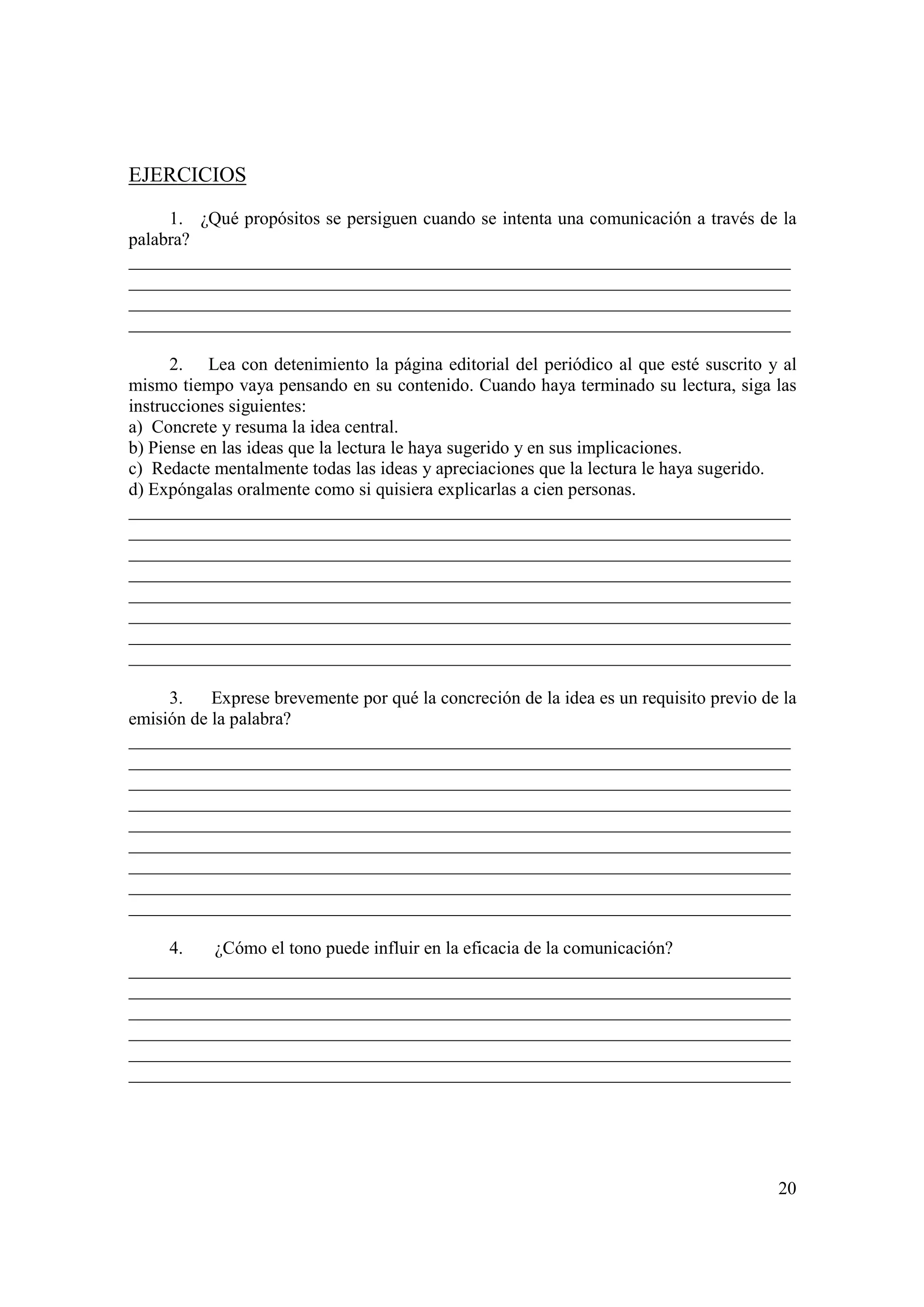 EJERCICIOS

     1. ¿Qué propósitos se persiguen cuando se intenta una comunicación a través de la
palabra?
_________________________________________________________________________
_________________________________________________________________________
_________________________________________________________________________
_________________________________________________________________________

      2. Lea con detenimiento la página editorial del periódico al que esté suscrito y al
mismo tiempo vaya pensando en su contenido. Cuando haya terminado su lectura, siga las
instrucciones siguientes:
a) Concrete y resuma la idea central.
b) Piense en las ideas que la lectura le haya sugerido y en sus implicaciones.
c) Redacte mentalmente todas las ideas y apreciaciones que la lectura le haya sugerido.
d) Expóngalas oralmente como si quisiera explicarlas a cien personas.
_________________________________________________________________________
_________________________________________________________________________
_________________________________________________________________________
_________________________________________________________________________
_________________________________________________________________________
_________________________________________________________________________
_________________________________________________________________________
_________________________________________________________________________

     3.    Exprese brevemente por qué la concreción de la idea es un requisito previo de la
emisión de la palabra?
_________________________________________________________________________
_________________________________________________________________________
_________________________________________________________________________
_________________________________________________________________________
_________________________________________________________________________
_________________________________________________________________________
_________________________________________________________________________
_________________________________________________________________________
_________________________________________________________________________

     4.  ¿Cómo el tono puede influir en la eficacia de la comunicación?
_________________________________________________________________________
_________________________________________________________________________
_________________________________________________________________________
_________________________________________________________________________
_________________________________________________________________________
_________________________________________________________________________




                                                                                        20
 