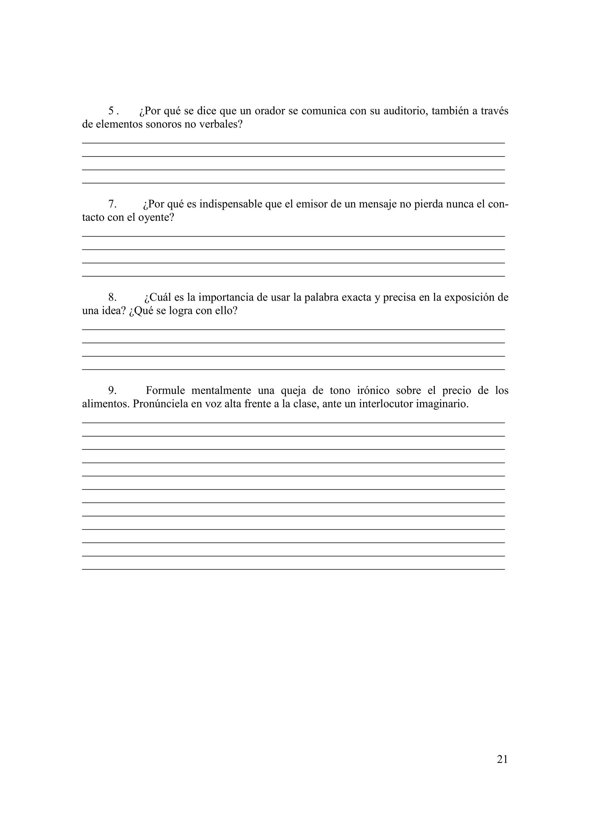5.   ¿Por qué se dice que un orador se comunica con su auditorio, también a través
de elementos sonoros no verbales?
_________________________________________________________________________
_________________________________________________________________________
_________________________________________________________________________
_________________________________________________________________________

      7.      ¿Por qué es indispensable que el emisor de un mensaje no pierda nunca el con-
tacto con el oyente?
_________________________________________________________________________
_________________________________________________________________________
_________________________________________________________________________
_________________________________________________________________________

      8.    ¿Cuál es la importancia de usar la palabra exacta y precisa en la exposición de
una idea? ¿Qué se logra con ello?
_________________________________________________________________________
_________________________________________________________________________
_________________________________________________________________________
_________________________________________________________________________

     9.      Formule mentalmente una queja de tono irónico sobre el precio de los
alimentos. Pronúnciela en voz alta frente a la clase, ante un interlocutor imaginario.
_________________________________________________________________________
_________________________________________________________________________
_________________________________________________________________________
_________________________________________________________________________
_________________________________________________________________________
_________________________________________________________________________
_________________________________________________________________________
_________________________________________________________________________
_________________________________________________________________________
_________________________________________________________________________
_________________________________________________________________________
_________________________________________________________________________




                                                                                        21
 