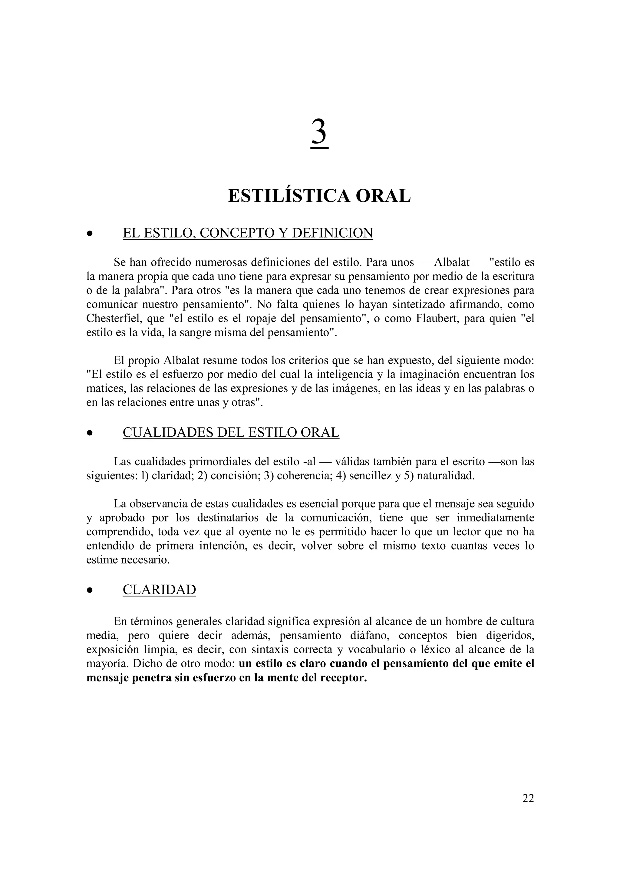 3
                             ESTILÍSTICA ORAL
•      EL ESTILO, CONCEPTO Y DEFINICION

      Se han ofrecido numerosas definiciones del estilo. Para unos — Albalat — "estilo es
la manera propia que cada uno tiene para expresar su pensamiento por medio de la escritura
o de la palabra". Para otros "es la manera que cada uno tenemos de crear expresiones para
comunicar nuestro pensamiento". No falta quienes lo hayan sintetizado afirmando, como
Chesterfiel, que "el estilo es el ropaje del pensamiento", o como Flaubert, para quien "el
estilo es la vida, la sangre misma del pensamiento".

      El propio Albalat resume todos los criterios que se han expuesto, del siguiente modo:
"El estilo es el esfuerzo por medio del cual la inteligencia y la imaginación encuentran los
matices, las relaciones de las expresiones y de las imágenes, en las ideas y en las palabras o
en las relaciones entre unas y otras".

•      CUALIDADES DEL ESTILO ORAL
      Las cualidades primordiales del estilo -al — válidas también para el escrito —son las
siguientes: l) claridad; 2) concisión; 3) coherencia; 4) sencillez y 5) naturalidad.

     La observancia de estas cualidades es esencial porque para que el mensaje sea seguido
y aprobado por los destinatarios de la comunicación, tiene que ser inmediatamente
comprendido, toda vez que al oyente no le es permitido hacer lo que un lector que no ha
entendido de primera intención, es decir, volver sobre el mismo texto cuantas veces lo
estime necesario.

•      CLARIDAD

     En términos generales claridad significa expresión al alcance de un hombre de cultura
media, pero quiere decir además, pensamiento diáfano, conceptos bien digeridos,
exposición limpia, es decir, con sintaxis correcta y vocabulario o léxico al alcance de la
mayoría. Dicho de otro modo: un estilo es claro cuando el pensamiento del que emite el
mensaje penetra sin esfuerzo en la mente del receptor.




                                                                                           22
 