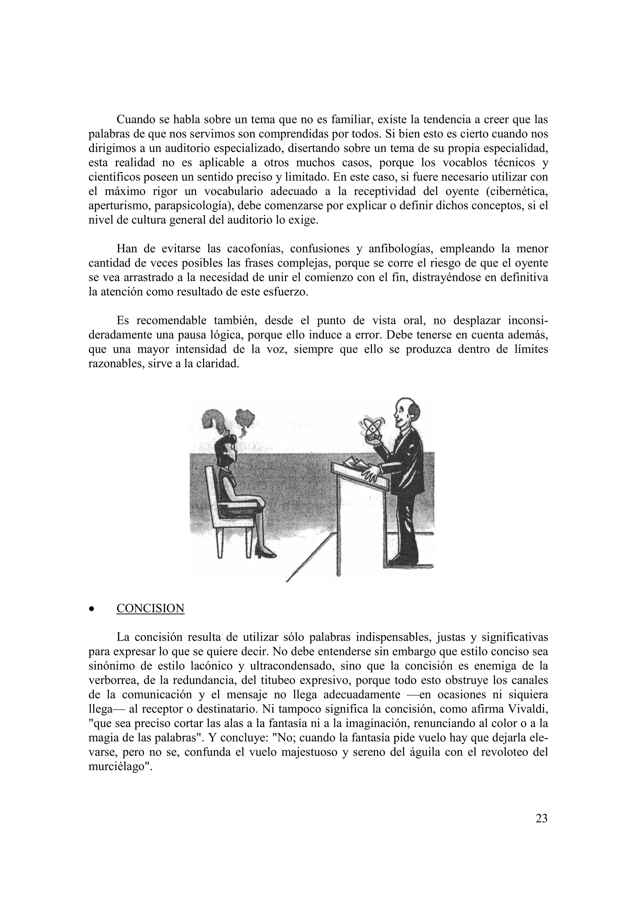 Cuando se habla sobre un tema que no es familiar, existe la tendencia a creer que las
palabras de que nos servimos son comprendidas por todos. Si bien esto es cierto cuando nos
dirigimos a un auditorio especializado, disertando sobre un tema de su propia especialidad,
esta realidad no es aplicable a otros muchos casos, porque los vocablos técnicos y
científicos poseen un sentido preciso y limitado. En este caso, si fuere necesario utilizar con
el máximo rigor un vocabulario adecuado a la receptividad del oyente (cibernética,
aperturismo, parapsicología), debe comenzarse por explicar o definir dichos conceptos, si el
nivel de cultura general del auditorio lo exige.

      Han de evitarse las cacofonías, confusiones y anfibologías, empleando la menor
cantidad de veces posibles las frases complejas, porque se corre el riesgo de que el oyente
se vea arrastrado a la necesidad de unir el comienzo con el fin, distrayéndose en definitiva
la atención como resultado de este esfuerzo.

     Es recomendable también, desde el punto de vista oral, no desplazar inconsi-
deradamente una pausa lógica, porque ello induce a error. Debe tenerse en cuenta además,
que una mayor intensidad de la voz, siempre que ello se produzca dentro de límites
razonables, sirve a la claridad.




•    CONCISION

      La concisión resulta de utilizar sólo palabras indispensables, justas y significativas
para expresar lo que se quiere decir. No debe entenderse sin embargo que estilo conciso sea
sinónimo de estilo lacónico y ultracondensado, sino que la concisión es enemiga de la
verborrea, de la redundancia, del titubeo expresivo, porque todo esto obstruye los canales
de la comunicación y el mensaje no llega adecuadamente —en ocasiones ni siquiera
llega— al receptor o destinatario. Ni tampoco significa la concisión, como afirma Vivaldi,
"que sea preciso cortar las alas a la fantasía ni a la imaginación, renunciando al color o a la
magia de las palabras". Y concluye: "No; cuando la fantasía pide vuelo hay que dejarla ele-
varse, pero no se, confunda el vuelo majestuoso y sereno del águila con el revoloteo del
murciélago".



                                                                                            23
 