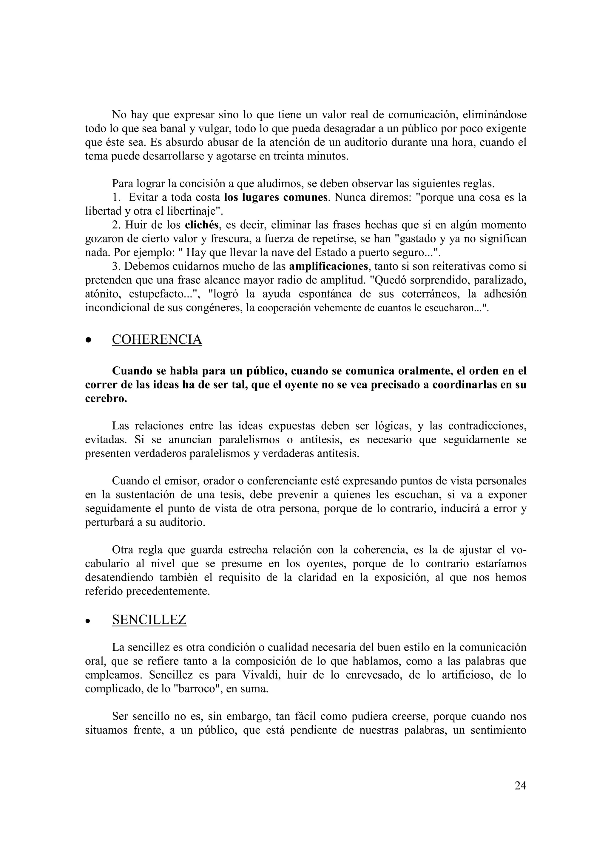 No hay que expresar sino lo que tiene un valor real de comunicación, eliminándose
todo lo que sea banal y vulgar, todo lo que pueda desagradar a un público por poco exigente
que éste sea. Es absurdo abusar de la atención de un auditorio durante una hora, cuando el
tema puede desarrollarse y agotarse en treinta minutos.

      Para lograr la concisión a que aludimos, se deben observar las siguientes reglas.
      1. Evitar a toda costa los lugares comunes. Nunca diremos: "porque una cosa es la
libertad y otra el libertinaje".
      2. Huir de los clichés, es decir, eliminar las frases hechas que si en algún momento
gozaron de cierto valor y frescura, a fuerza de repetirse, se han "gastado y ya no significan
nada. Por ejemplo: " Hay que llevar la nave del Estado a puerto seguro...".
      3. Debemos cuidarnos mucho de las amplificaciones, tanto si son reiterativas como si
pretenden que una frase alcance mayor radio de amplitud. "Quedó sorprendido, paralizado,
atónito, estupefacto...", "logró la ayuda espontánea de sus coterráneos, la adhesión
incondicional de sus congéneres, la cooperación vehemente de cuantos le escucharon...".

•    COHERENCIA

     Cuando se habla para un público, cuando se comunica oralmente, el orden en el
correr de las ideas ha de ser tal, que el oyente no se vea precisado a coordinarlas en su
cerebro.

      Las relaciones entre las ideas expuestas deben ser lógicas, y las contradicciones,
evitadas. Si se anuncian paralelismos o antítesis, es necesario que seguidamente se
presenten verdaderos paralelismos y verdaderas antítesis.

      Cuando el emisor, orador o conferenciante esté expresando puntos de vista personales
en la sustentación de una tesis, debe prevenir a quienes les escuchan, si va a exponer
seguidamente el punto de vista de otra persona, porque de lo contrario, inducirá a error y
perturbará a su auditorio.

      Otra regla que guarda estrecha relación con la coherencia, es la de ajustar el vo-
cabulario al nivel que se presume en los oyentes, porque de lo contrario estaríamos
desatendiendo también el requisito de la claridad en la exposición, al que nos hemos
referido precedentemente.

•    SENCILLEZ
      La sencillez es otra condición o cualidad necesaria del buen estilo en la comunicación
oral, que se refiere tanto a la composición de lo que hablamos, como a las palabras que
empleamos. Sencillez es para Vivaldi, huir de lo enrevesado, de lo artificioso, de lo
complicado, de lo "barroco", en suma.

     Ser sencillo no es, sin embargo, tan fácil como pudiera creerse, porque cuando nos
situamos frente, a un público, que está pendiente de nuestras palabras, un sentimiento



                                                                                          24
 