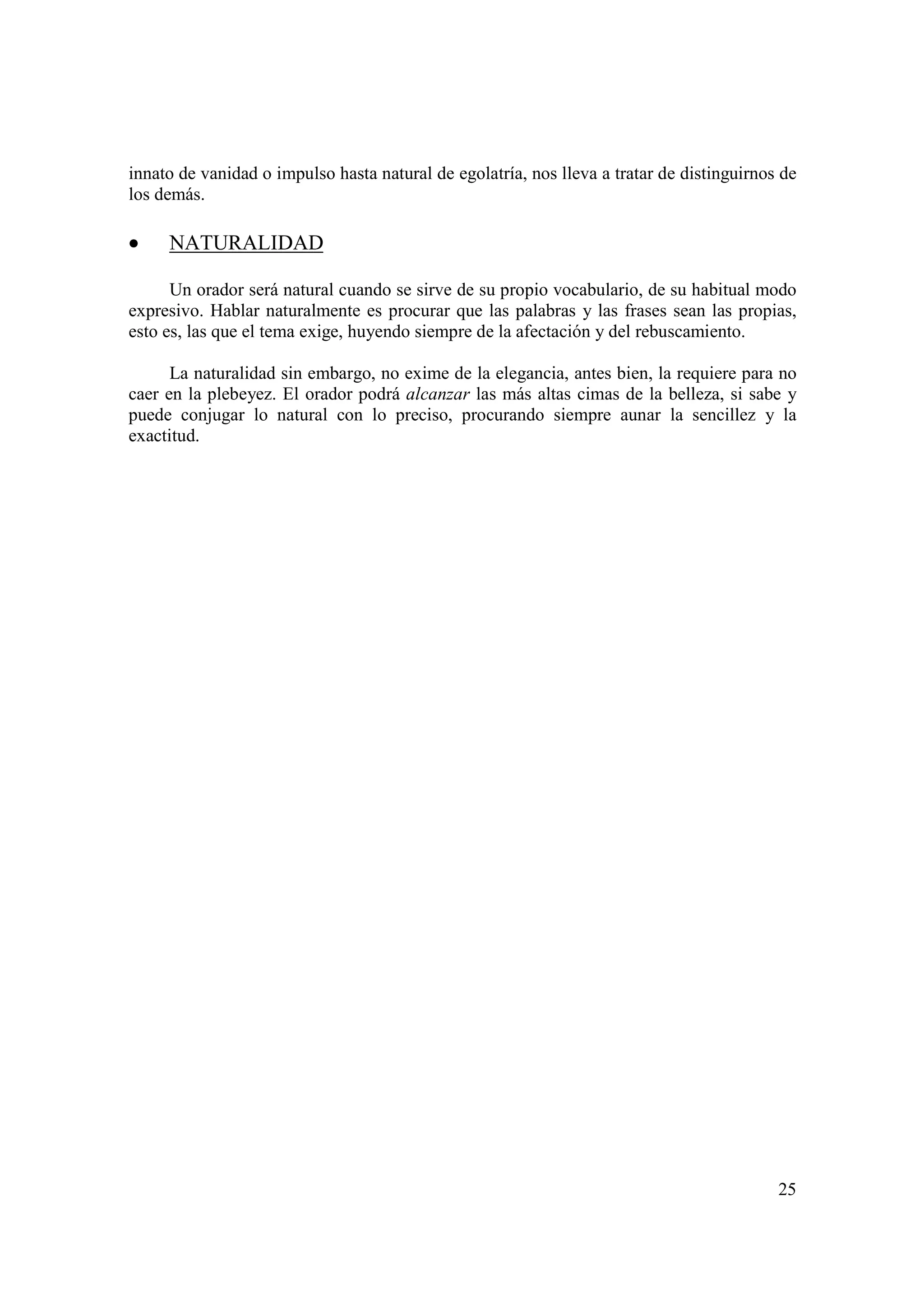 innato de vanidad o impulso hasta natural de egolatría, nos lleva a tratar de distinguirnos de
los demás.

•    NATURALIDAD

      Un orador será natural cuando se sirve de su propio vocabulario, de su habitual modo
expresivo. Hablar naturalmente es procurar que las palabras y las frases sean las propias,
esto es, las que el tema exige, huyendo siempre de la afectación y del rebuscamiento.

      La naturalidad sin embargo, no exime de la elegancia, antes bien, la requiere para no
caer en la plebeyez. El orador podrá alcanzar las más altas cimas de la belleza, si sabe y
puede conjugar lo natural con lo preciso, procurando siempre aunar la sencillez y la
exactitud.




                                                                                           25
 