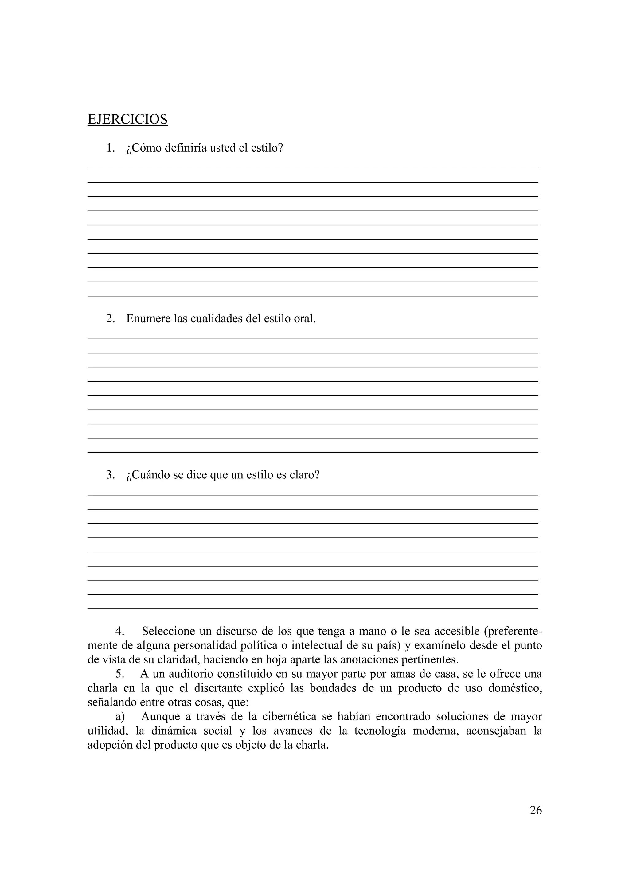 EJERCICIOS
   1. ¿Cómo definiría usted el estilo?
_________________________________________________________________________
_________________________________________________________________________
_________________________________________________________________________
_________________________________________________________________________
_________________________________________________________________________
_________________________________________________________________________
_________________________________________________________________________
_________________________________________________________________________
_________________________________________________________________________
_________________________________________________________________________

   2. Enumere las cualidades del estilo oral.
_________________________________________________________________________
_________________________________________________________________________
_________________________________________________________________________
_________________________________________________________________________
_________________________________________________________________________
_________________________________________________________________________
_________________________________________________________________________
_________________________________________________________________________
_________________________________________________________________________

   3. ¿Cuándo se dice que un estilo es claro?
_________________________________________________________________________
_________________________________________________________________________
_________________________________________________________________________
_________________________________________________________________________
_________________________________________________________________________
_________________________________________________________________________
_________________________________________________________________________
_________________________________________________________________________
_________________________________________________________________________

      4. Seleccione un discurso de los que tenga a mano o le sea accesible (preferente-
mente de alguna personalidad política o intelectual de su país) y examínelo desde el punto
de vista de su claridad, haciendo en hoja aparte las anotaciones pertinentes.
      5. A un auditorio constituido en su mayor parte por amas de casa, se le ofrece una
charla en la que el disertante explicó las bondades de un producto de uso doméstico,
señalando entre otras cosas, que:
      a) Aunque a través de la cibernética se habían encontrado soluciones de mayor
utilidad, la dinámica social y los avances de la tecnología moderna, aconsejaban la
adopción del producto que es objeto de la charla.




                                                                                       26
 