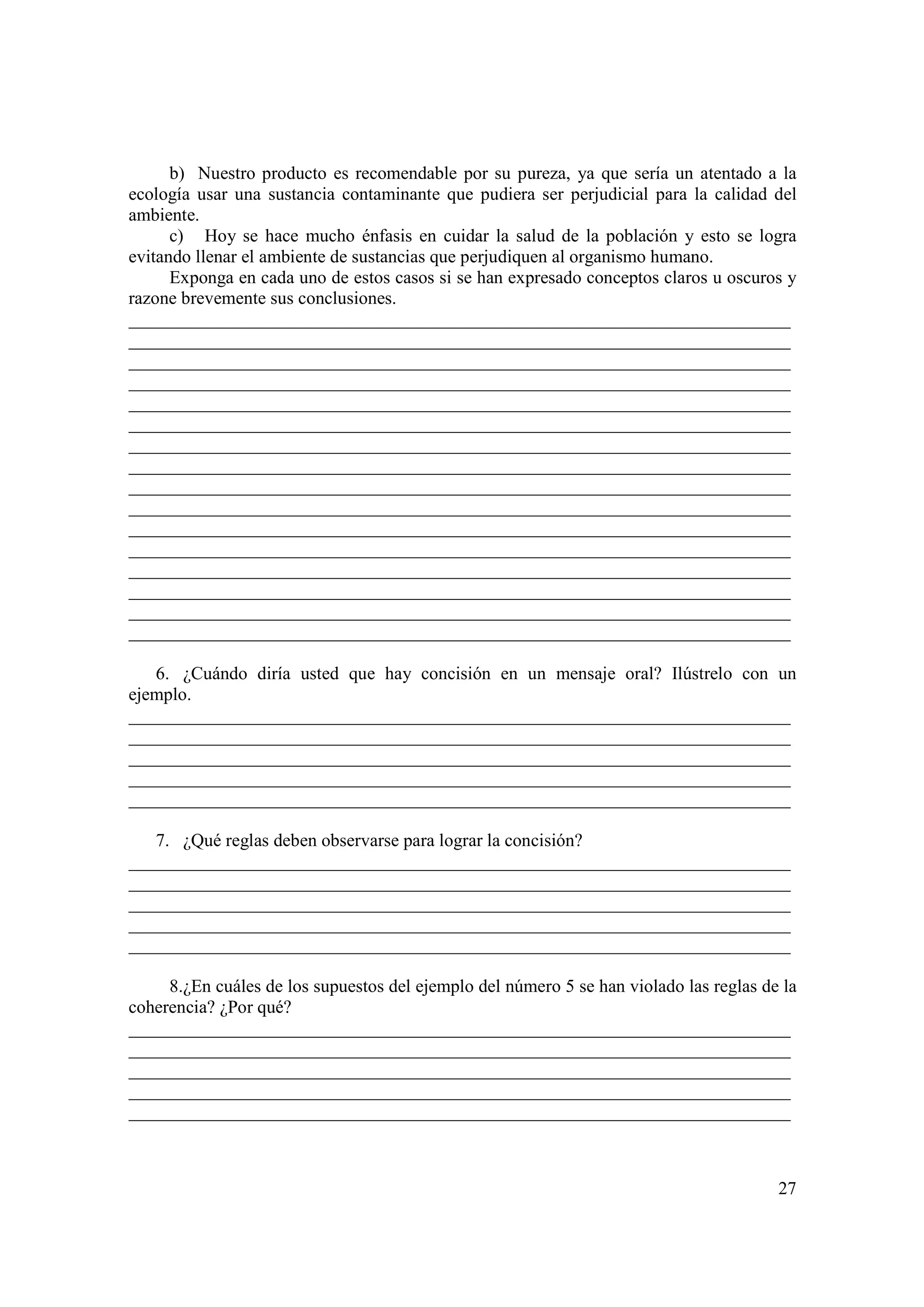 b) Nuestro producto es recomendable por su pureza, ya que sería un atentado a la
ecología usar una sustancia contaminante que pudiera ser perjudicial para la calidad del
ambiente.
      c) Hoy se hace mucho énfasis en cuidar la salud de la población y esto se logra
evitando llenar el ambiente de sustancias que perjudiquen al organismo humano.
      Exponga en cada uno de estos casos si se han expresado conceptos claros u oscuros y
razone brevemente sus conclusiones.
_________________________________________________________________________
_________________________________________________________________________
_________________________________________________________________________
_________________________________________________________________________
_________________________________________________________________________
_________________________________________________________________________
_________________________________________________________________________
_________________________________________________________________________
_________________________________________________________________________
_________________________________________________________________________
_________________________________________________________________________
_________________________________________________________________________
_________________________________________________________________________
_________________________________________________________________________
_________________________________________________________________________
_________________________________________________________________________

   6. ¿Cuándo diría usted que hay concisión en un mensaje oral? Ilústrelo con un
ejemplo.
_________________________________________________________________________
_________________________________________________________________________
_________________________________________________________________________
_________________________________________________________________________
_________________________________________________________________________

   7. ¿Qué reglas deben observarse para lograr la concisión?
_________________________________________________________________________
_________________________________________________________________________
_________________________________________________________________________
_________________________________________________________________________
_________________________________________________________________________

     8.¿En cuáles de los supuestos del ejemplo del número 5 se han violado las reglas de la
coherencia? ¿Por qué?
_________________________________________________________________________
_________________________________________________________________________
_________________________________________________________________________
_________________________________________________________________________
_________________________________________________________________________



                                                                                        27
 