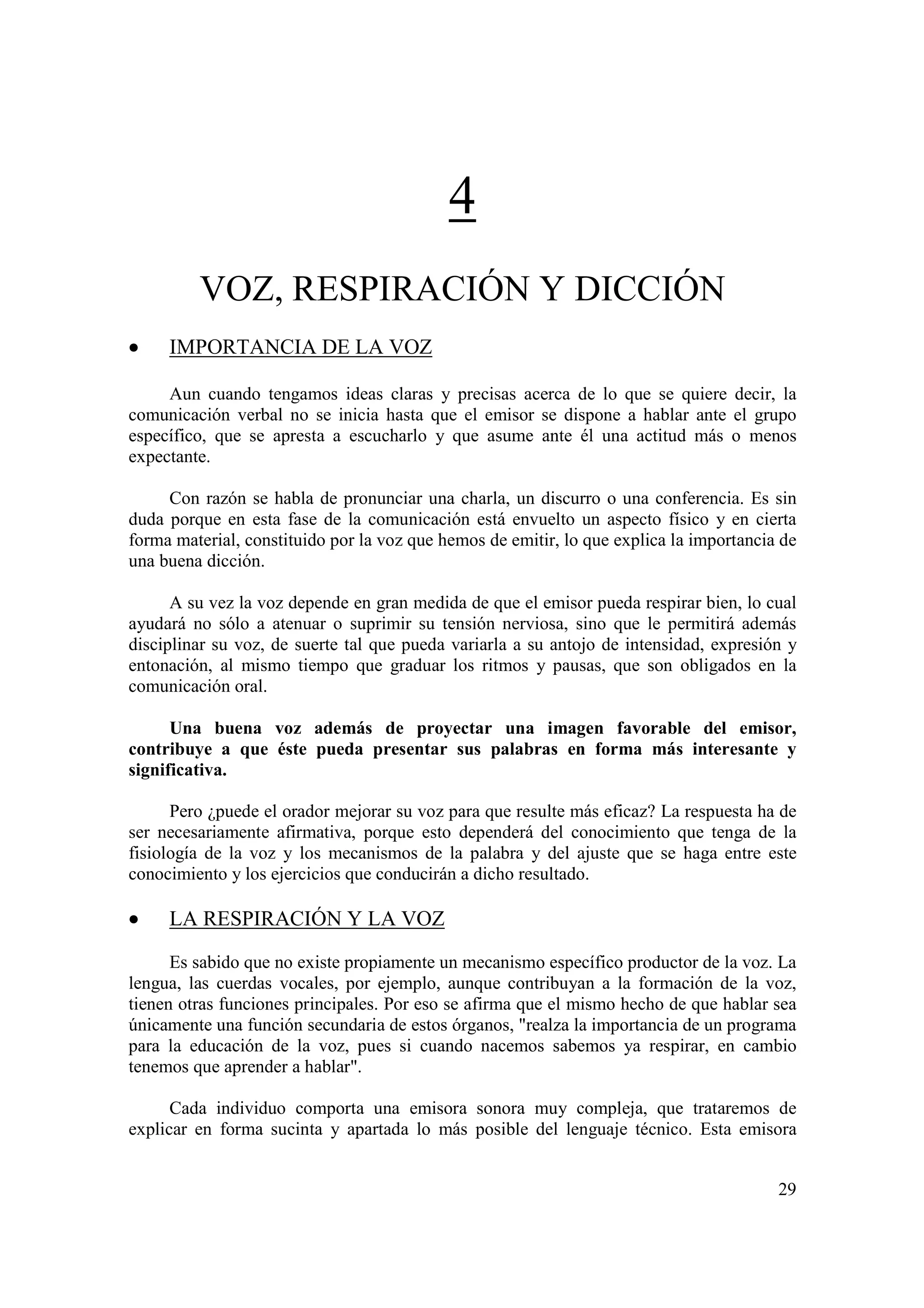 4
         VOZ, RESPIRACIÓN Y DICCIÓN
•    IMPORTANCIA DE LA VOZ

     Aun cuando tengamos ideas claras y precisas acerca de lo que se quiere decir, la
comunicación verbal no se inicia hasta que el emisor se dispone a hablar ante el grupo
específico, que se apresta a escucharlo y que asume ante él una actitud más o menos
expectante.

     Con razón se habla de pronunciar una charla, un discurro o una conferencia. Es sin
duda porque en esta fase de la comunicación está envuelto un aspecto físico y en cierta
forma material, constituido por la voz que hemos de emitir, lo que explica la importancia de
una buena dicción.

      A su vez la voz depende en gran medida de que el emisor pueda respirar bien, lo cual
ayudará no sólo a atenuar o suprimir su tensión nerviosa, sino que le permitirá además
disciplinar su voz, de suerte tal que pueda variarla a su antojo de intensidad, expresión y
entonación, al mismo tiempo que graduar los ritmos y pausas, que son obligados en la
comunicación oral.

      Una buena voz además de proyectar una imagen favorable del emisor,
contribuye a que éste pueda presentar sus palabras en forma más interesante y
significativa.

      Pero ¿puede el orador mejorar su voz para que resulte más eficaz? La respuesta ha de
ser necesariamente afirmativa, porque esto dependerá del conocimiento que tenga de la
fisiología de la voz y los mecanismos de la palabra y del ajuste que se haga entre este
conocimiento y los ejercicios que conducirán a dicho resultado.

•    LA RESPIRACIÓN Y LA VOZ

      Es sabido que no existe propiamente un mecanismo específico productor de la voz. La
lengua, las cuerdas vocales, por ejemplo, aunque contribuyan a la formación de la voz,
tienen otras funciones principales. Por eso se afirma que el mismo hecho de que hablar sea
únicamente una función secundaria de estos órganos, "realza la importancia de un programa
para la educación de la voz, pues si cuando nacemos sabemos ya respirar, en cambio
tenemos que aprender a hablar".

      Cada individuo comporta una emisora sonora muy compleja, que trataremos de
explicar en forma sucinta y apartada lo más posible del lenguaje técnico. Esta emisora


                                                                                         29
 