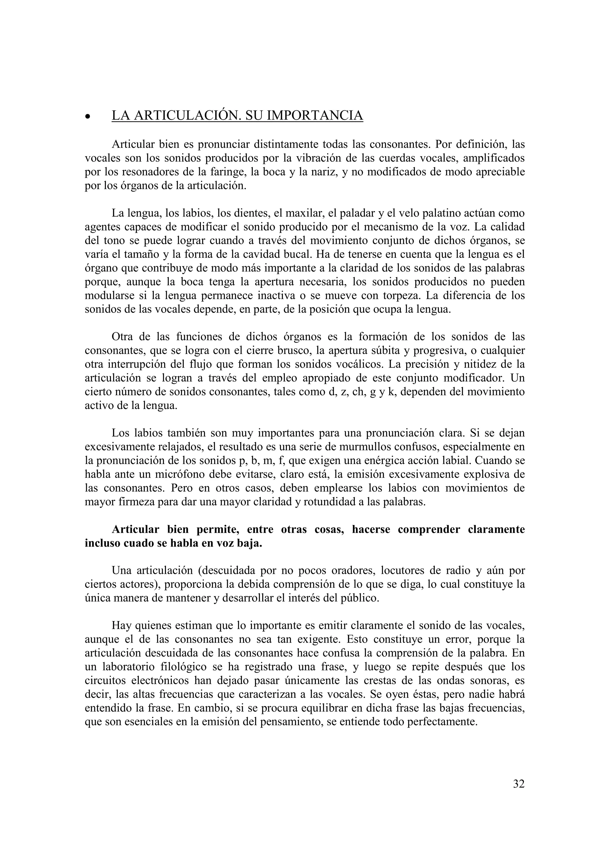 •    LA ARTICULACIÓN. SU IMPORTANCIA

      Articular bien es pronunciar distintamente todas las consonantes. Por definición, las
vocales son los sonidos producidos por la vibración de las cuerdas vocales, amplificados
por los resonadores de la faringe, la boca y la nariz, y no modificados de modo apreciable
por los órganos de la articulación.

      La lengua, los labios, los dientes, el maxilar, el paladar y el velo palatino actúan como
agentes capaces de modificar el sonido producido por el mecanismo de la voz. La calidad
del tono se puede lograr cuando a través del movimiento conjunto de dichos órganos, se
varía el tamaño y la forma de la cavidad bucal. Ha de tenerse en cuenta que la lengua es el
órgano que contribuye de modo más importante a la claridad de los sonidos de las palabras
porque, aunque la boca tenga la apertura necesaria, los sonidos producidos no pueden
modularse si la lengua permanece inactiva o se mueve con torpeza. La diferencia de los
sonidos de las vocales depende, en parte, de la posición que ocupa la lengua.

      Otra de las funciones de dichos órganos es la formación de los sonidos de las
consonantes, que se logra con el cierre brusco, la apertura súbita y progresiva, o cualquier
otra interrupción del flujo que forman los sonidos vocálicos. La precisión y nitidez de la
articulación se logran a través del empleo apropiado de este conjunto modificador. Un
cierto número de sonidos consonantes, tales como d, z, ch, g y k, dependen del movimiento
activo de la lengua.

      Los labios también son muy importantes para una pronunciación clara. Si se dejan
excesivamente relajados, el resultado es una serie de murmullos confusos, especialmente en
la pronunciación de los sonidos p, b, m, f, que exigen una enérgica acción labial. Cuando se
habla ante un micrófono debe evitarse, claro está, la emisión excesivamente explosiva de
las consonantes. Pero en otros casos, deben emplearse los labios con movimientos de
mayor firmeza para dar una mayor claridad y rotundidad a las palabras.

     Articular bien permite, entre otras cosas, hacerse comprender claramente
incluso cuado se habla en voz baja.

      Una articulación (descuidada por no pocos oradores, locutores de radio y aún por
ciertos actores), proporciona la debida comprensión de lo que se diga, lo cual constituye la
única manera de mantener y desarrollar el interés del público.

      Hay quienes estiman que lo importante es emitir claramente el sonido de las vocales,
aunque el de las consonantes no sea tan exigente. Esto constituye un error, porque la
articulación descuidada de las consonantes hace confusa la comprensión de la palabra. En
un laboratorio filológico se ha registrado una frase, y luego se repite después que los
circuitos electrónicos han dejado pasar únicamente las crestas de las ondas sonoras, es
decir, las altas frecuencias que caracterizan a las vocales. Se oyen éstas, pero nadie habrá
entendido la frase. En cambio, si se procura equilibrar en dicha frase las bajas frecuencias,
que son esenciales en la emisión del pensamiento, se entiende todo perfectamente.




                                                                                            32
 