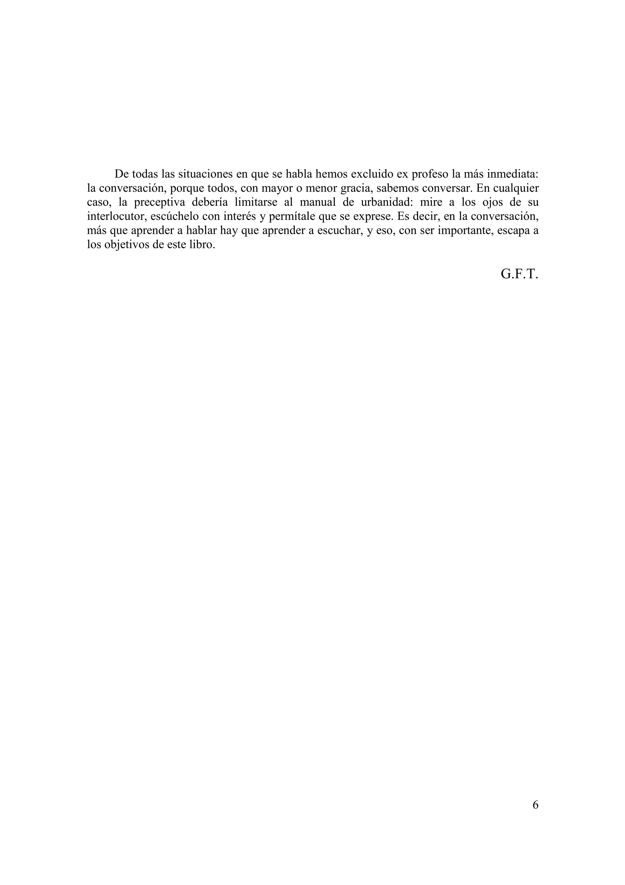 De todas las situaciones en que se habla hemos excluido ex profeso la más inmediata:
la conversación, porque todos, con mayor o menor gracia, sabemos conversar. En cualquier
caso, la preceptiva debería limitarse al manual de urbanidad: mire a los ojos de su
interlocutor, escúchelo con interés y permítale que se exprese. Es decir, en la conversación,
más que aprender a hablar hay que aprender a escuchar, y eso, con ser importante, escapa a
los objetivos de este libro.

                                                                                     G.F.T.




                                                                                           6
 