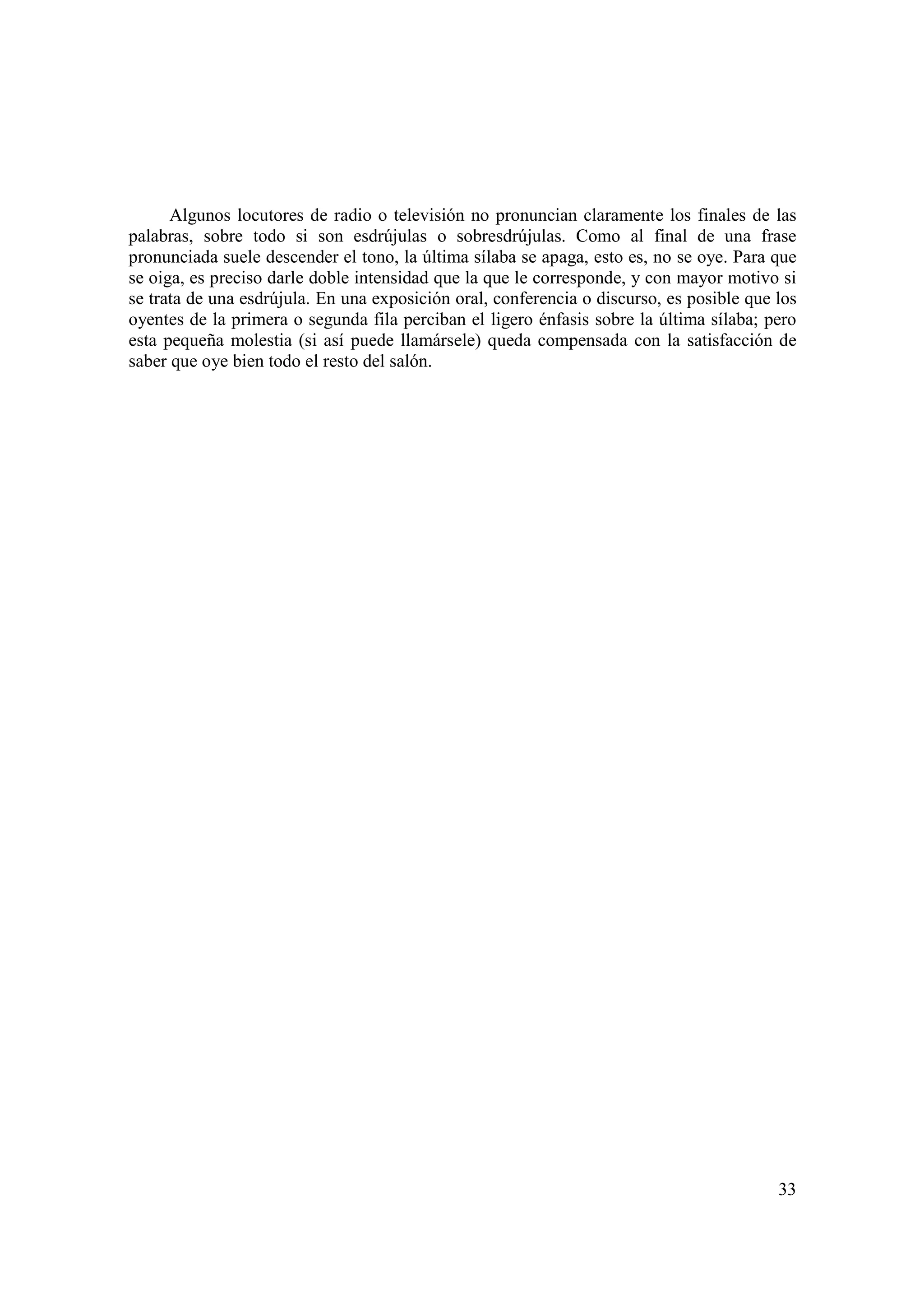 Algunos locutores de radio o televisión no pronuncian claramente los finales de las
palabras, sobre todo si son esdrújulas o sobresdrújulas. Como al final de una frase
pronunciada suele descender el tono, la última sílaba se apaga, esto es, no se oye. Para que
se oiga, es preciso darle doble intensidad que la que le corresponde, y con mayor motivo si
se trata de una esdrújula. En una exposición oral, conferencia o discurso, es posible que los
oyentes de la primera o segunda fila perciban el ligero énfasis sobre la última sílaba; pero
esta pequeña molestia (si así puede llamársele) queda compensada con la satisfacción de
saber que oye bien todo el resto del salón.




                                                                                          33
 