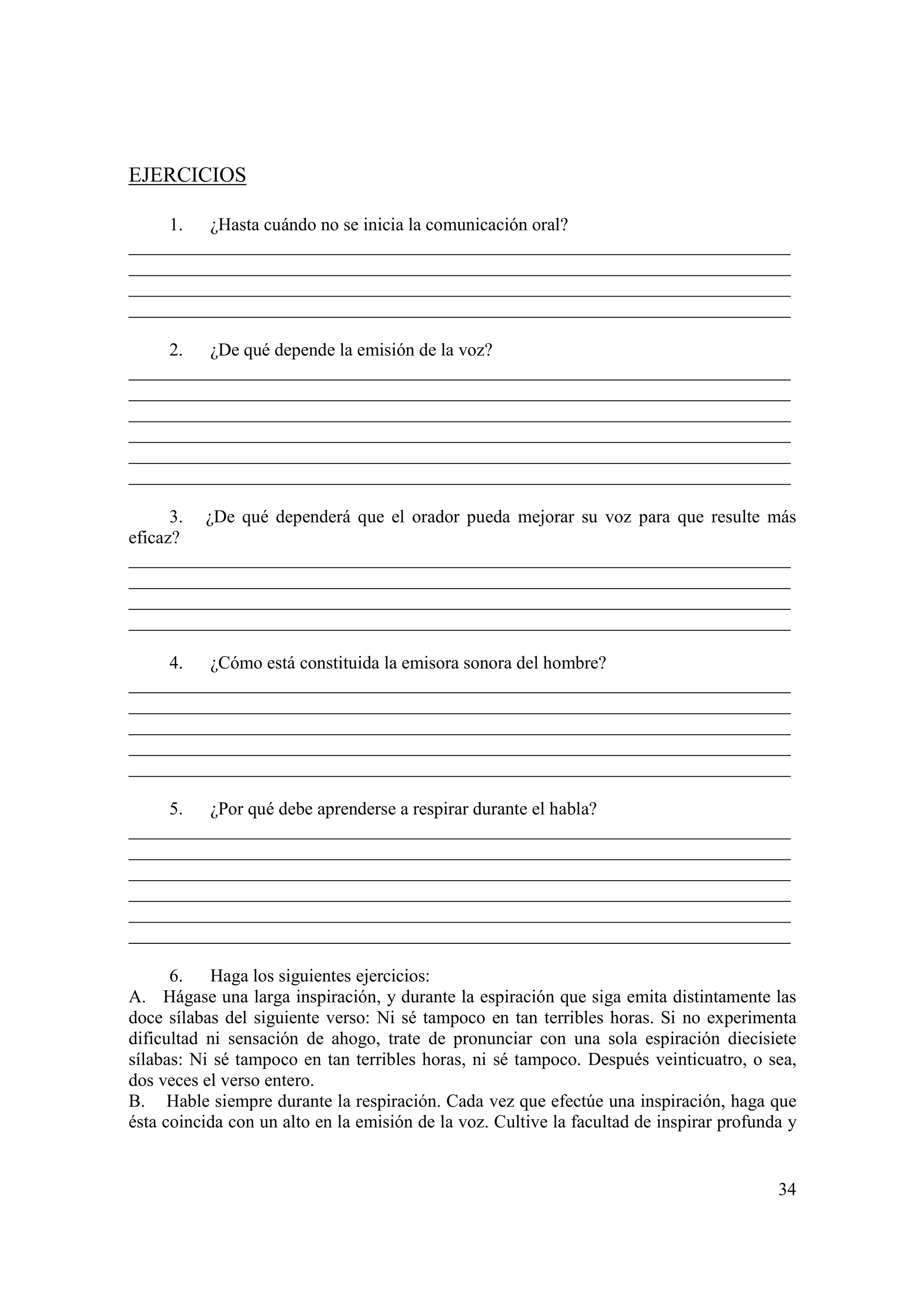 EJERCICIOS

     1. ¿Hasta cuándo no se inicia la comunicación oral?
_________________________________________________________________________
_________________________________________________________________________
_________________________________________________________________________
_________________________________________________________________________

     2. ¿De qué depende la emisión de la voz?
_________________________________________________________________________
_________________________________________________________________________
_________________________________________________________________________
_________________________________________________________________________
_________________________________________________________________________
_________________________________________________________________________

      3. ¿De qué dependerá que el orador pueda mejorar su voz para que resulte más
eficaz?
_________________________________________________________________________
_________________________________________________________________________
_________________________________________________________________________
_________________________________________________________________________

     4. ¿Cómo está constituida la emisora sonora del hombre?
_________________________________________________________________________
_________________________________________________________________________
_________________________________________________________________________
_________________________________________________________________________
_________________________________________________________________________

     5. ¿Por qué debe aprenderse a respirar durante el habla?
_________________________________________________________________________
_________________________________________________________________________
_________________________________________________________________________
_________________________________________________________________________
_________________________________________________________________________
_________________________________________________________________________

      6. Haga los siguientes ejercicios:
A. Hágase una larga inspiración, y durante la espiración que siga emita distintamente las
doce sílabas del siguiente verso: Ni sé tampoco en tan terribles horas. Si no experimenta
dificultad ni sensación de ahogo, trate de pronunciar con una sola espiración diecisiete
sílabas: Ni sé tampoco en tan terribles horas, ni sé tampoco. Después veinticuatro, o sea,
dos veces el verso entero.
B. Hable siempre durante la respiración. Cada vez que efectúe una inspiración, haga que
ésta coincida con un alto en la emisión de la voz. Cultive la facultad de inspirar profunda y


                                                                                          34
 