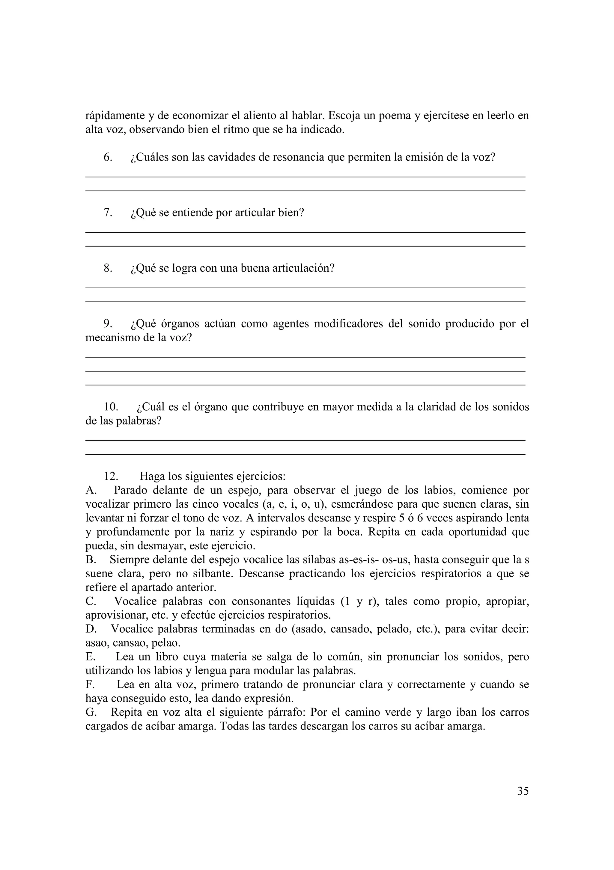 rápidamente y de economizar el aliento al hablar. Escoja un poema y ejercítese en leerlo en
alta voz, observando bien el ritmo que se ha indicado.

   6. ¿Cuáles son las cavidades de resonancia que permiten la emisión de la voz?
_________________________________________________________________________
_________________________________________________________________________

   7. ¿Qué se entiende por articular bien?
_________________________________________________________________________
_________________________________________________________________________

   8. ¿Qué se logra con una buena articulación?
_________________________________________________________________________
_________________________________________________________________________

   9. ¿Qué órganos actúan como agentes modificadores del sonido producido por el
mecanismo de la voz?
_________________________________________________________________________
_________________________________________________________________________
_________________________________________________________________________

    10.    ¿Cuál es el órgano que contribuye en mayor medida a la claridad de los sonidos
de las palabras?
_________________________________________________________________________
_________________________________________________________________________

     12.    Haga los siguientes ejercicios:
A. Parado delante de un espejo, para observar el juego de los labios, comience por
vocalizar primero las cinco vocales (a, e, i, o, u), esmerándose para que suenen claras, sin
levantar ni forzar el tono de voz. A intervalos descanse y respire 5 ó 6 veces aspirando lenta
y profundamente por la nariz y espirando por la boca. Repita en cada oportunidad que
pueda, sin desmayar, este ejercicio.
B. Siempre delante del espejo vocalice las sílabas as-es-is- os-us, hasta conseguir que la s
suene clara, pero no silbante. Descanse practicando los ejercicios respiratorios a que se
refiere el apartado anterior.
C. Vocalice palabras con consonantes líquidas (1 y r), tales como propio, apropiar,
aprovisionar, etc. y efectúe ejercicios respiratorios.
D. Vocalice palabras terminadas en do (asado, cansado, pelado, etc.), para evitar decir:
asao, cansao, pelao.
E.     Lea un libro cuya materia se salga de lo común, sin pronunciar los sonidos, pero
utilizando los labios y lengua para modular las palabras.
F.     Lea en alta voz, primero tratando de pronunciar clara y correctamente y cuando se
haya conseguido esto, lea dando expresión.
G. Repita en voz alta el siguiente párrafo: Por el camino verde y largo iban los carros
cargados de acíbar amarga. Todas las tardes descargan los carros su acíbar amarga.




                                                                                           35
 