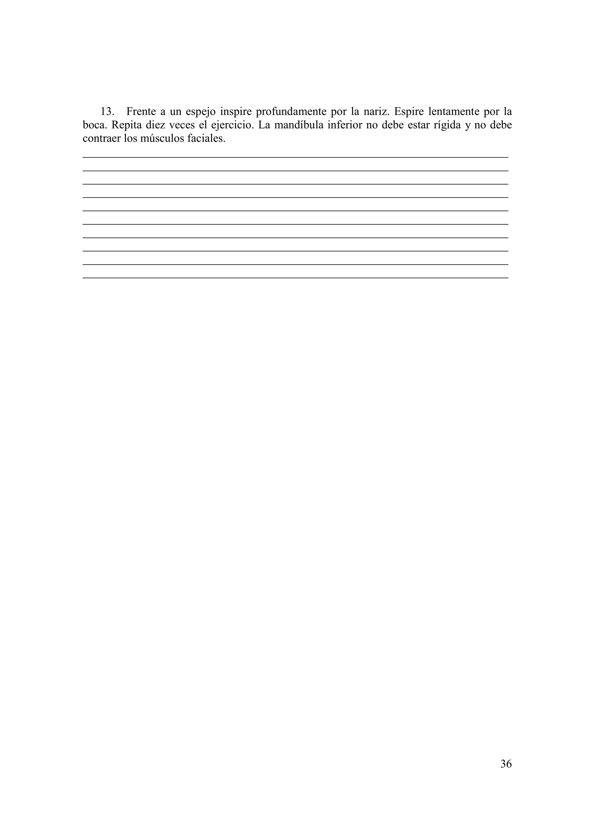 13. Frente a un espejo inspire profundamente por la nariz. Espire lentamente por la
boca. Repita diez veces el ejercicio. La mandíbula inferior no debe estar rígida y no debe
contraer los músculos faciales.
_________________________________________________________________________
_________________________________________________________________________
_________________________________________________________________________
_________________________________________________________________________
_________________________________________________________________________
_________________________________________________________________________
_________________________________________________________________________
_________________________________________________________________________
_________________________________________________________________________
_________________________________________________________________________




                                                                                       36
 