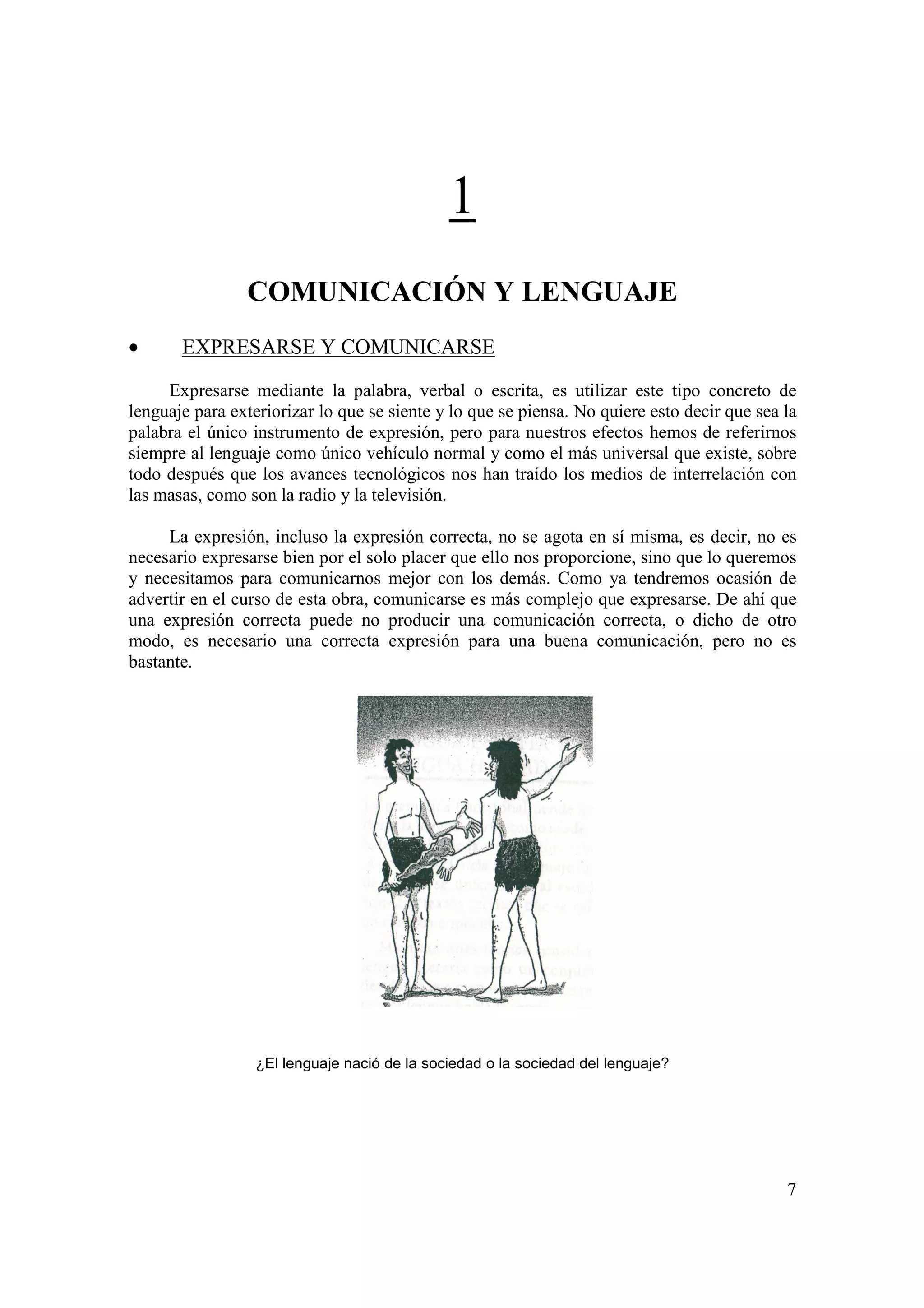 1
                COMUNICACIÓN Y LENGUAJE
•      EXPRESARSE Y COMUNICARSE

     Expresarse mediante la palabra, verbal o escrita, es utilizar este tipo concreto de
lenguaje para exteriorizar lo que se siente y lo que se piensa. No quiere esto decir que sea la
palabra el único instrumento de expresión, pero para nuestros efectos hemos de referirnos
siempre al lenguaje como único vehículo normal y como el más universal que existe, sobre
todo después que los avances tecnológicos nos han traído los medios de interrelación con
las masas, como son la radio y la televisión.

     La expresión, incluso la expresión correcta, no se agota en sí misma, es decir, no es
necesario expresarse bien por el solo placer que ello nos proporcione, sino que lo queremos
y necesitamos para comunicarnos mejor con los demás. Como ya tendremos ocasión de
advertir en el curso de esta obra, comunicarse es más complejo que expresarse. De ahí que
una expresión correcta puede no producir una comunicación correcta, o dicho de otro
modo, es necesario una correcta expresión para una buena comunicación, pero no es
bastante.




                  ¿El lenguaje nació de la sociedad o la sociedad del lenguaje?




                                                                                             7
 