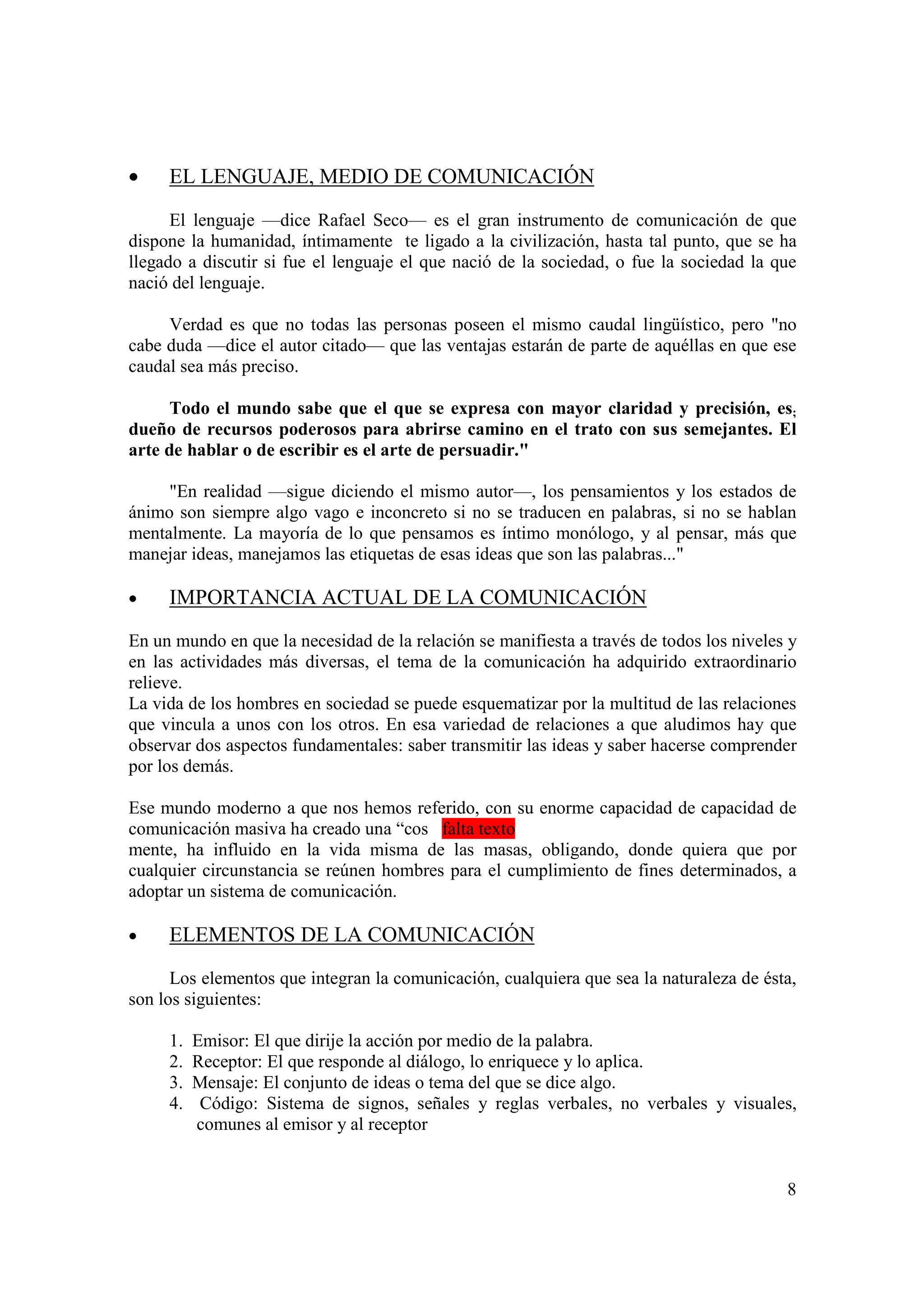 •    EL LENGUAJE, MEDIO DE COMUNICACIÓN

      El lenguaje —dice Rafael Seco— es el gran instrumento de comunicación de que
dispone la humanidad, íntimamente te ligado a la civilización, hasta tal punto, que se ha
llegado a discutir si fue el lenguaje el que nació de la sociedad, o fue la sociedad la que
nació del lenguaje.

     Verdad es que no todas las personas poseen el mismo caudal lingüístico, pero "no
cabe duda —dice el autor citado— que las ventajas estarán de parte de aquéllas en que ese
caudal sea más preciso.

      Todo el mundo sabe que el que se expresa con mayor claridad y precisión, es;
dueño de recursos poderosos para abrirse camino en el trato con sus semejantes. El
arte de hablar o de escribir es el arte de persuadir."

     "En realidad —sigue diciendo el mismo autor—, los pensamientos y los estados de
ánimo son siempre algo vago e inconcreto si no se traducen en palabras, si no se hablan
mentalmente. La mayoría de lo que pensamos es íntimo monólogo, y al pensar, más que
manejar ideas, manejamos las etiquetas de esas ideas que son las palabras..."

•    IMPORTANCIA ACTUAL DE LA COMUNICACIÓN

En un mundo en que la necesidad de la relación se manifiesta a través de todos los niveles y
en las actividades más diversas, el tema de la comunicación ha adquirido extraordinario
relieve.
La vida de los hombres en sociedad se puede esquematizar por la multitud de las relaciones
que vincula a unos con los otros. En esa variedad de relaciones a que aludimos hay que
observar dos aspectos fundamentales: saber transmitir las ideas y saber hacerse comprender
por los demás.

Ese mundo moderno a que nos hemos referido, con su enorme capacidad de capacidad de
comunicación masiva ha creado una “cos falta texto
mente, ha influido en la vida misma de las masas, obligando, donde quiera que por
cualquier circunstancia se reúnen hombres para el cumplimiento de fines determinados, a
adoptar un sistema de comunicación.

•    ELEMENTOS DE LA COMUNICACIÓN

      Los elementos que integran la comunicación, cualquiera que sea la naturaleza de ésta,
son los siguientes:

     1.   Emisor: El que dirije la acción por medio de la palabra.
     2.   Receptor: El que responde al diálogo, lo enriquece y lo aplica.
     3.   Mensaje: El conjunto de ideas o tema del que se dice algo.
     4.    Código: Sistema de signos, señales y reglas verbales, no verbales y visuales,
          comunes al emisor y al receptor


                                                                                          8
 