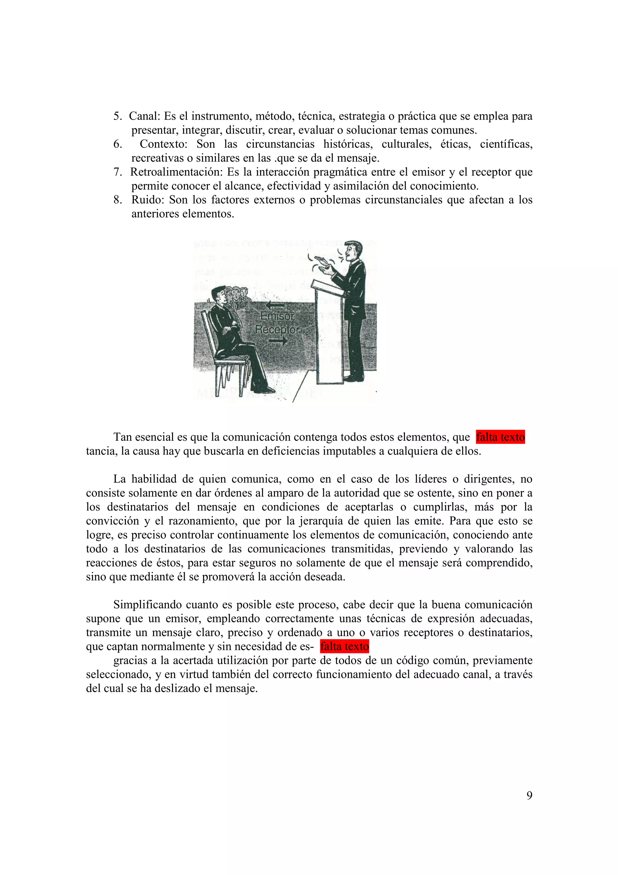 5. Canal: Es el instrumento, método, técnica, estrategia o práctica que se emplea para
        presentar, integrar, discutir, crear, evaluar o solucionar temas comunes.
     6. Contexto: Son las circunstancias históricas, culturales, éticas, científicas,
        recreativas o similares en las .que se da el mensaje.
     7. Retroalimentación: Es la interacción pragmática entre el emisor y el receptor que
        permite conocer el alcance, efectividad y asimilación del conocimiento.
     8. Ruido: Son los factores externos o problemas circunstanciales que afectan a los
        anteriores elementos.




      Tan esencial es que la comunicación contenga todos estos elementos, que falta texto
tancia, la causa hay que buscarla en deficiencias imputables a cualquiera de ellos.

      La habilidad de quien comunica, como en el caso de los líderes o dirigentes, no
consiste solamente en dar órdenes al amparo de la autoridad que se ostente, sino en poner a
los destinatarios del mensaje en condiciones de aceptarlas o cumplirlas, más por la
convicción y el razonamiento, que por la jerarquía de quien las emite. Para que esto se
logre, es preciso controlar continuamente los elementos de comunicación, conociendo ante
todo a los destinatarios de las comunicaciones transmitidas, previendo y valorando las
reacciones de éstos, para estar seguros no solamente de que el mensaje será comprendido,
sino que mediante él se promoverá la acción deseada.

      Simplificando cuanto es posible este proceso, cabe decir que la buena comunicación
supone que un emisor, empleando correctamente unas técnicas de expresión adecuadas,
transmite un mensaje claro, preciso y ordenado a uno o varios receptores o destinatarios,
que captan normalmente y sin necesidad de es- falta texto
      gracias a la acertada utilización por parte de todos de un código común, previamente
seleccionado, y en virtud también del correcto funcionamiento del adecuado canal, a través
del cual se ha deslizado el mensaje.




                                                                                            9
 