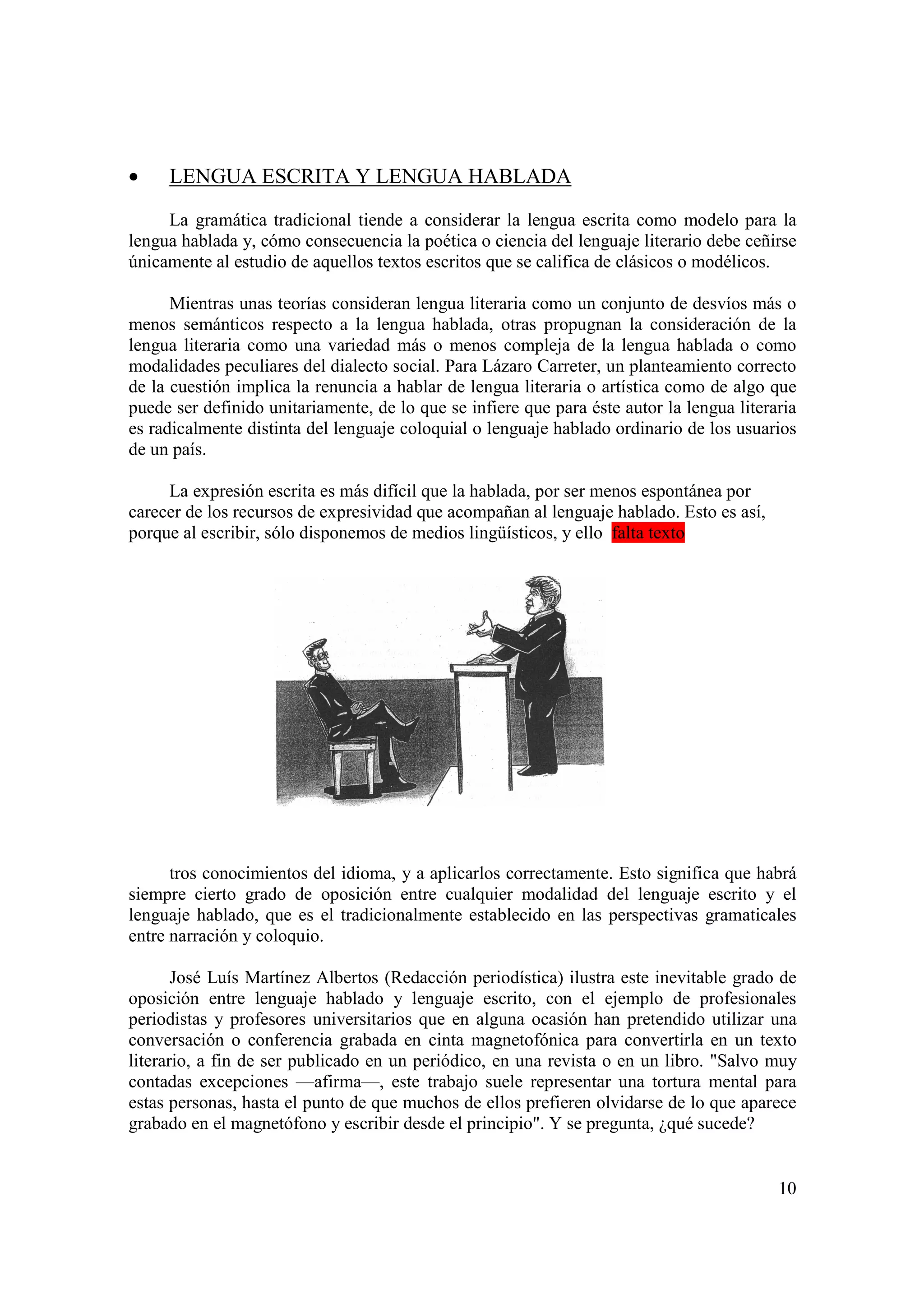 •    LENGUA ESCRITA Y LENGUA HABLADA

     La gramática tradicional tiende a considerar la lengua escrita como modelo para la
lengua hablada y, cómo consecuencia la poética o ciencia del lenguaje literario debe ceñirse
únicamente al estudio de aquellos textos escritos que se califica de clásicos o modélicos.

      Mientras unas teorías consideran lengua literaria como un conjunto de desvíos más o
menos semánticos respecto a la lengua hablada, otras propugnan la consideración de la
lengua literaria como una variedad más o menos compleja de la lengua hablada o como
modalidades peculiares del dialecto social. Para Lázaro Carreter, un planteamiento correcto
de la cuestión implica la renuncia a hablar de lengua literaria o artística como de algo que
puede ser definido unitariamente, de lo que se infiere que para éste autor la lengua literaria
es radicalmente distinta del lenguaje coloquial o lenguaje hablado ordinario de los usuarios
de un país.

     La expresión escrita es más difícil que la hablada, por ser menos espontánea por
carecer de los recursos de expresividad que acompañan al lenguaje hablado. Esto es así,
porque al escribir, sólo disponemos de medios lingüísticos, y ello falta texto




      tros conocimientos del idioma, y a aplicarlos correctamente. Esto significa que habrá
siempre cierto grado de oposición entre cualquier modalidad del lenguaje escrito y el
lenguaje hablado, que es el tradicionalmente establecido en las perspectivas gramaticales
entre narración y coloquio.

       José Luís Martínez Albertos (Redacción periodística) ilustra este inevitable grado de
oposición entre lenguaje hablado y lenguaje escrito, con el ejemplo de profesionales
periodistas y profesores universitarios que en alguna ocasión han pretendido utilizar una
conversación o conferencia grabada en cinta magnetofónica para convertirla en un texto
literario, a fin de ser publicado en un periódico, en una revista o en un libro. "Salvo muy
contadas excepciones —afirma—, este trabajo suele representar una tortura mental para
estas personas, hasta el punto de que muchos de ellos prefieren olvidarse de lo que aparece
grabado en el magnetófono y escribir desde el principio". Y se pregunta, ¿qué sucede?


                                                                                           10
 