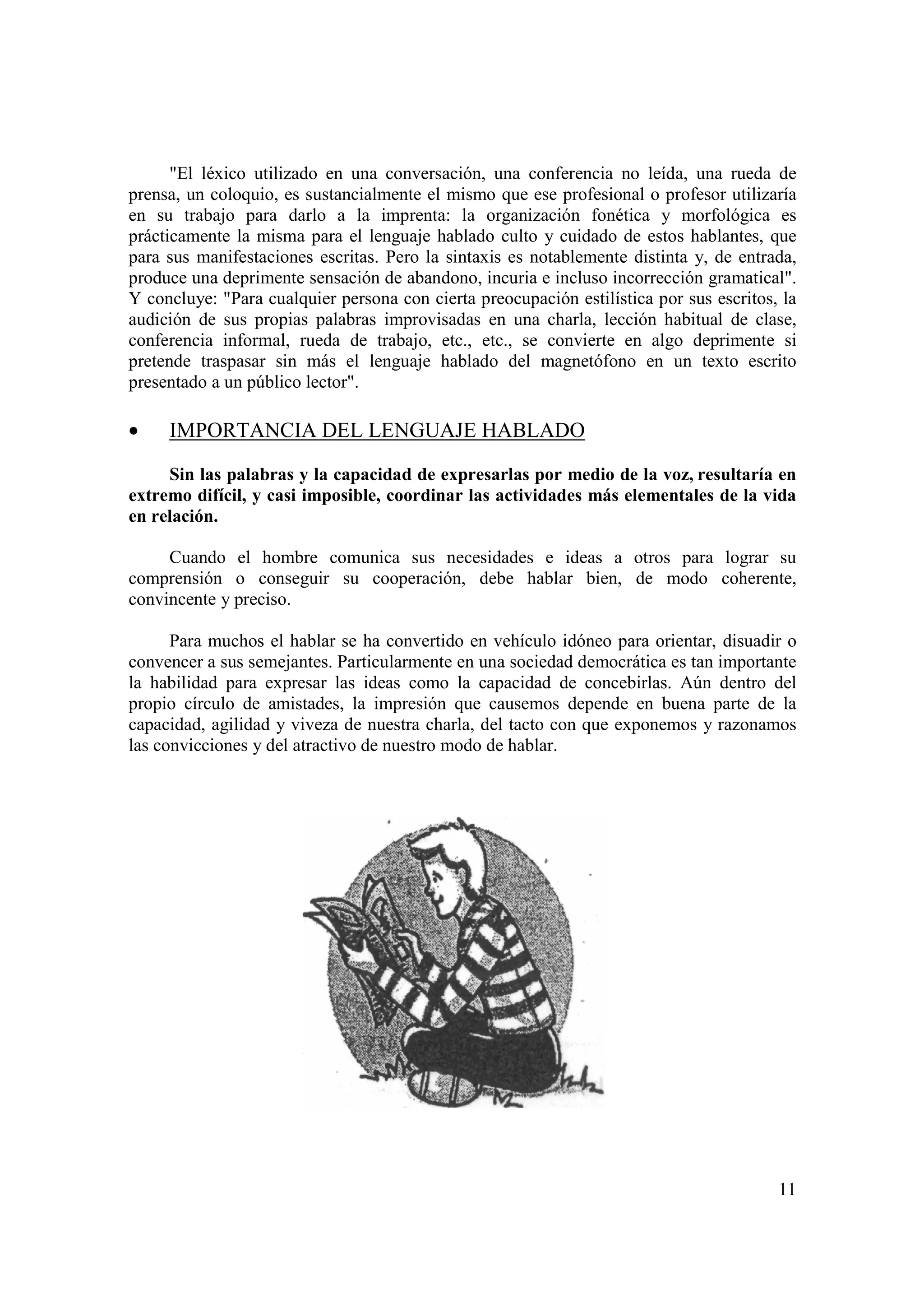 "El léxico utilizado en una conversación, una conferencia no leída, una rueda de
prensa, un coloquio, es sustancialmente el mismo que ese profesional o profesor utilizaría
en su trabajo para darlo a la imprenta: la organización fonética y morfológica es
prácticamente la misma para el lenguaje hablado culto y cuidado de estos hablantes, que
para sus manifestaciones escritas. Pero la sintaxis es notablemente distinta y, de entrada,
produce una deprimente sensación de abandono, incuria e incluso incorrección gramatical".
Y concluye: "Para cualquier persona con cierta preocupación estilística por sus escritos, la
audición de sus propias palabras improvisadas en una charla, lección habitual de clase,
conferencia informal, rueda de trabajo, etc., etc., se convierte en algo deprimente si
pretende traspasar sin más el lenguaje hablado del magnetófono en un texto escrito
presentado a un público lector".

•    IMPORTANCIA DEL LENGUAJE HABLADO

     Sin las palabras y la capacidad de expresarlas por medio de la voz, resultaría en
extremo difícil, y casi imposible, coordinar las actividades más elementales de la vida
en relación.

     Cuando el hombre comunica sus necesidades e ideas a otros para lograr su
comprensión o conseguir su cooperación, debe hablar bien, de modo coherente,
convincente y preciso.

      Para muchos el hablar se ha convertido en vehículo idóneo para orientar, disuadir o
convencer a sus semejantes. Particularmente en una sociedad democrática es tan importante
la habilidad para expresar las ideas como la capacidad de concebirlas. Aún dentro del
propio círculo de amistades, la impresión que causemos depende en buena parte de la
capacidad, agilidad y viveza de nuestra charla, del tacto con que exponemos y razonamos
las convicciones y del atractivo de nuestro modo de hablar.




                                                                                         11
 