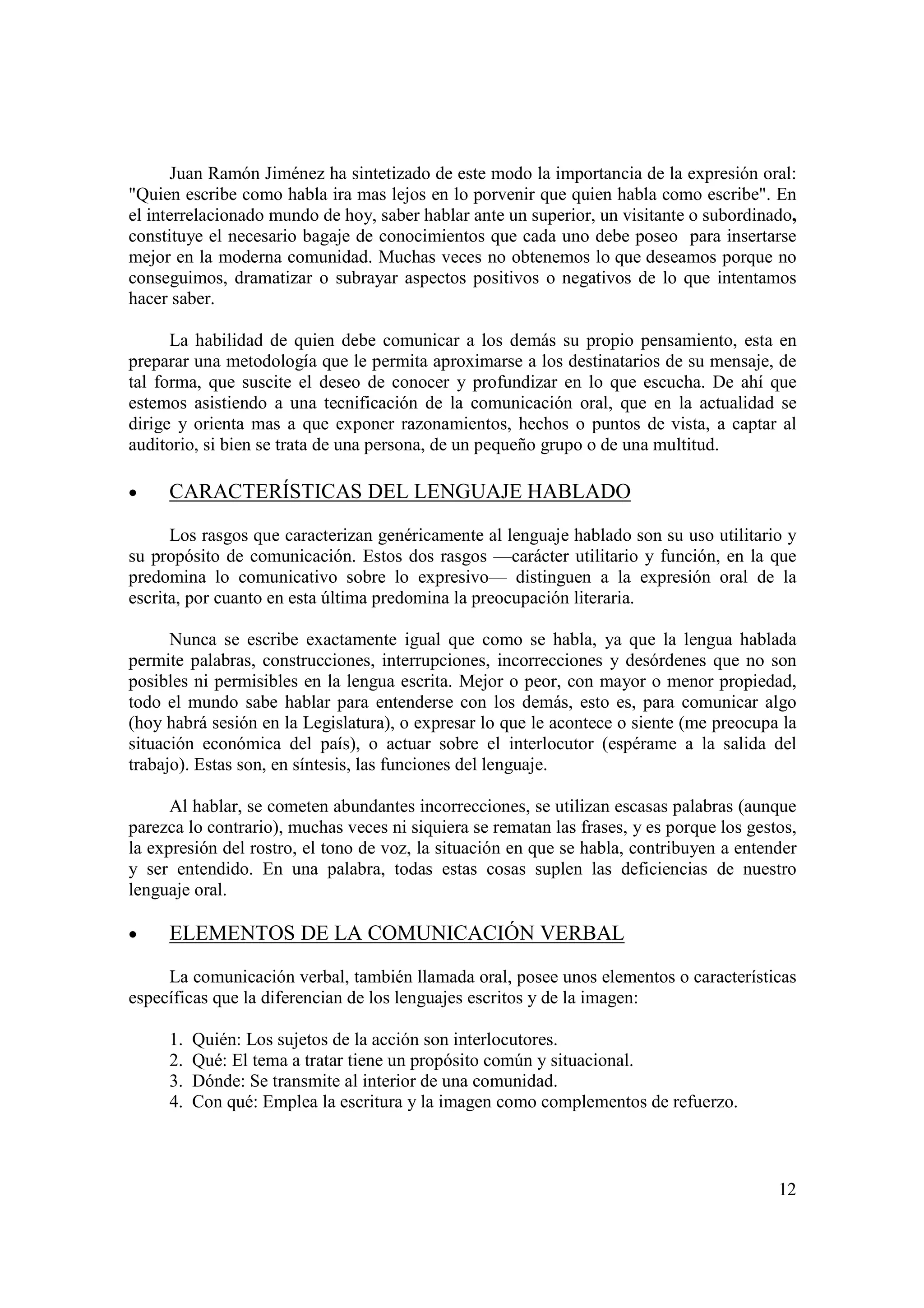 Juan Ramón Jiménez ha sintetizado de este modo la importancia de la expresión oral:
"Quien escribe como habla ira mas lejos en lo porvenir que quien habla como escribe". En
el interrelacionado mundo de hoy, saber hablar ante un superior, un visitante o subordinado,
constituye el necesario bagaje de conocimientos que cada uno debe poseo para insertarse
mejor en la moderna comunidad. Muchas veces no obtenemos lo que deseamos porque no
conseguimos, dramatizar o subrayar aspectos positivos o negativos de lo que intentamos
hacer saber.

      La habilidad de quien debe comunicar a los demás su propio pensamiento, esta en
preparar una metodología que le permita aproximarse a los destinatarios de su mensaje, de
tal forma, que suscite el deseo de conocer y profundizar en lo que escucha. De ahí que
estemos asistiendo a una tecnificación de la comunicación oral, que en la actualidad se
dirige y orienta mas a que exponer razonamientos, hechos o puntos de vista, a captar al
auditorio, si bien se trata de una persona, de un pequeño grupo o de una multitud.

•    CARACTERÍSTICAS DEL LENGUAJE HABLADO

      Los rasgos que caracterizan genéricamente al lenguaje hablado son su uso utilitario y
su propósito de comunicación. Estos dos rasgos —carácter utilitario y función, en la que
predomina lo comunicativo sobre lo expresivo— distinguen a la expresión oral de la
escrita, por cuanto en esta última predomina la preocupación literaria.

      Nunca se escribe exactamente igual que como se habla, ya que la lengua hablada
permite palabras, construcciones, interrupciones, incorrecciones y desórdenes que no son
posibles ni permisibles en la lengua escrita. Mejor o peor, con mayor o menor propiedad,
todo el mundo sabe hablar para entenderse con los demás, esto es, para comunicar algo
(hoy habrá sesión en la Legislatura), o expresar lo que le acontece o siente (me preocupa la
situación económica del país), o actuar sobre el interlocutor (espérame a la salida del
trabajo). Estas son, en síntesis, las funciones del lenguaje.

      Al hablar, se cometen abundantes incorrecciones, se utilizan escasas palabras (aunque
parezca lo contrario), muchas veces ni siquiera se rematan las frases, y es porque los gestos,
la expresión del rostro, el tono de voz, la situación en que se habla, contribuyen a entender
y ser entendido. En una palabra, todas estas cosas suplen las deficiencias de nuestro
lenguaje oral.

•    ELEMENTOS DE LA COMUNICACIÓN VERBAL

     La comunicación verbal, también llamada oral, posee unos elementos o características
específicas que la diferencian de los lenguajes escritos y de la imagen:

     1.   Quién: Los sujetos de la acción son interlocutores.
     2.   Qué: El tema a tratar tiene un propósito común y situacional.
     3.   Dónde: Se transmite al interior de una comunidad.
     4.   Con qué: Emplea la escritura y la imagen como complementos de refuerzo.



                                                                                           12
 