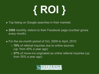 { ROI }
Top listing on Google searches in their markets

2500 monthly visitors to their Facebook page (number grows
every month)

For the six-month period of Oct, 2009 to April, 2010:
    70% of referral inquiries due to online sources
    (up from 45% a year ago)
    57% of move-ins originated as online referral inquiries (up
    from 35% a year ago)
 