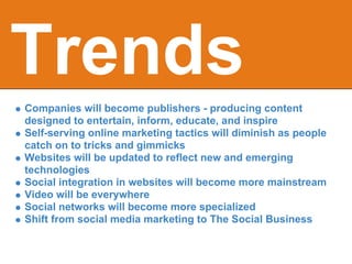 Trends
Companies will become publishers - producing content
designed to entertain, inform, educate, and inspire
Self-serving online marketing tactics will diminish as people
catch on to tricks and gimmicks
Websites will be updated to reflect new and emerging
technologies
Social integration in websites will become more mainstream
Video will be everywhere
Social networks will become more specialized
Shift from social media marketing to The Social Business
 