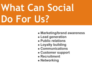 What Can Social 
Do For Us?
        Marketing/brand awareness
        Lead generation
        Public relations
        Loyalty building
        Communications
        Customer support
        Recruitment
        Networking
 