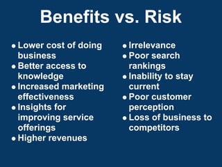 Benefits vs. Risk
Lower cost of doing   Irrelevance
business              Poor search
Better access to      rankings
knowledge             Inability to stay
Increased marketing   current
effectiveness         Poor customer
Insights for          perception
improving service     Loss of business to
offerings             competitors
Higher revenues
 