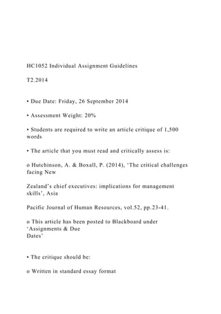 HC1052 Individual Assignment Guidelines
T2.2014
• Due Date: Friday, 26 September 2014
• Assessment Weight: 20%
• Students are required to write an article critique of 1,500
words
• The article that you must read and critically assess is:
o Hutchinson, A. & Boxall, P. (2014), ‘The critical challenges
facing New
Zealand’s chief executives: implications for management
skills’, Asia
Pacific Journal of Human Resources, vol.52, pp.23-41.
o This article has been posted to Blackboard under
‘Assignments & Due
Dates’
• The critique should be:
o Written in standard essay format
 