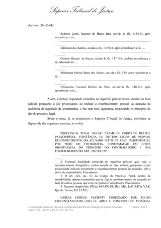 Superior Tribunal de Justiça
decisum (fls. 63/64):

                              Roberto Leoni, inspetor do Banco Itaú, ouvido às fls. 133/134, após
                        reconhecer a ré, ....
                              .........................................................................................................
                        .............
                              Edmilson dos Santos, ouvido a fls. 135/136, após reconhecer a ré, ....
                              .........................................................................................................
                        .............
                              Cristian Moraes de Souza, ouvido às fls. 137/138, também reconheceu a
                        ré, aduzindo ter ...
                              .........................................................................................................
                        .............
                              Sebastiana Maissa Maria dos Santos, ouvida a fls. 139, após reconhecer a
                        ré, ...
                              .........................................................................................................
                        .............
                              Finalmente, Luciana Delfino da Silva, ouvida^às fls. 140/141, após
                        reconhecer a ré, ...

                 Assim, eventual ilegalidade cometida no inquérito policial restou sanada na fase
judicial, porquanto o juiz processante, ao realizar o reconhecimento pessoal do acusado na
audiência de inquirição de testemunhas, o fez com total segurança, respeitando os princípios do
devido processo legal.
                 Sobre o tema, já se pronunciou o Superior Tribunal de Justiça, conforme se
depreende das seguintes ementas, in verbis:


                              PROCESSUAL PENAL. ROUBO. EXAME DE CORPO DE DELITO.
                        PRESCINDÍVEL. EXISTÊNCIA DE OUTROS MEIOS DE PROVAS.
                        RECONHECIMENTO DO ACUSADO FEITO NA FASE INQUISITORIAL
                        POR MEIO DE FOTOGRAFIA. CONFIRMAÇÃO EM JUÍZO.
                        OBSERVÂNCIA DO PRINCÍPIO DO CONTRADITÓRIO E DAS
                        FORMALIDADES DO ART. 226 DO CPP.
                              .........................................................................................................
                        ...........
                              2. Eventual ilegalidade cometida no inquérito policial, qual seja: o
                        reconhecimento fotográfico, restou sanada na fase judicial, porquanto o juiz
                        processante realizou novamente o reconhecimento pessoal do acusado, sob o
                        crivo do contraditório. Precedentes.
                              3. O art. 226, inc. II, do Código de Processo Penal, dentro da
                        razoabilidade, apenas recomenda que se faça o reconhecimento do acusado ao
                        lado de outras pessoas que com ele guardem semelhança. Precedentes.
                              4. Recurso desprovido. (REsp 695.580/SP, Rel. Min. LAURITA VAZ,
                        Quinta Turma, DJ 2/5/05)

                           HABEAS CORPUS. PACIENTE CONDENADO POR ROUBO
                        CIRCUNSTANCIADO (USO DE ARMA E CONCURSO DE PESSOAS).
A informação disponível não será considerada para fins de contagem de prazos recursais                            Página 4 de 7
(Ato nº 135 - Art. 6º e Ato nº 172 - Art. 5º)
 