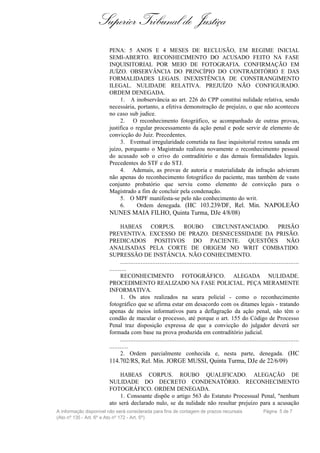 Superior Tribunal de Justiça
                        PENA: 5 ANOS E 4 MESES DE RECLUSÃO, EM REGIME INICIAL
                        SEMI-ABERTO. RECONHECIMENTO DO ACUSADO FEITO NA FASE
                        INQUISITORIAL POR MEIO DE FOTOGRAFIA. CONFIRMAÇÃO EM
                        JUÍZO. OBSERVÂNCIA DO PRINCÍPIO DO CONTRADITÓRIO E DAS
                        FORMALIDADES LEGAIS. INEXISTÊNCIA DE CONSTRANGIMENTO
                        ILEGAL. NULIDADE RELATIVA. PREJUÍZO NÃO CONFIGURADO.
                        ORDEM DENEGADA.
                             1. A inobservância ao art. 226 do CPP constitui nulidade relativa, sendo
                        necessária, portanto, a efetiva demonstração de prejuízo, o que não aconteceu
                        no caso sub judice.
                             2. O reconhecimento fotográfico, se acompanhado de outras provas,
                        justifica o regular processamento da ação penal e pode servir de elemento de
                        convicção do Juiz. Precedentes.
                             3. Eventual irregularidade cometida na fase inquisitorial restou sanada em
                        juízo, porquanto o Magistrado realizou novamente o reconhecimento pessoal
                        do acusado sob o crivo do contraditório e das demais formalidades legais.
                        Precedentes do STF e do STJ.
                             4. Ademais, as provas de autoria e materialidade da infração advieram
                        não apenas do reconhecimento fotográfico do paciente, mas também de vasto
                        conjunto probatório que serviu como elemento de convicção para o
                        Magistrado a fim de concluir pela condenação.
                             5. O MPF manifesta-se pelo não conhecimento do writ.
                             6.      Ordem denegada. (HC 103.239/DF, Rel. Min. NAPOLEÃO
                        NUNES MAIA FILHO, Quinta Turma, DJe 4/8/08)

                              HABEAS CORPUS. ROUBO CIRCUNSTANCIADO. PRISÃO
                        PREVENTIVA. EXCESSO DE PRAZO. DESNECESSIDADE DA PRISÃO.
                        PREDICADOS POSITIVOS DO PACIENTE. QUESTÕES NÃO
                        ANALISADAS PELA CORTE DE ORIGEM NO WRIT COMBATIDO.
                        SUPRESSÃO DE INSTÂNCIA. NÃO CONHECIMENTO.
                              .........................................................................................................
                        ..........
                              RECONHECIMENTO FOTOGRÁFICO. ALEGADA NULIDADE.
                        PROCEDIMENTO REALIZADO NA FASE POLICIAL. PEÇA MERAMENTE
                        INFORMATIVA.
                              1. Os atos realizados na seara policial - como o reconhecimento
                        fotográfico que se afirma estar em desacordo com os ditames legais - tratando
                        apenas de meios informativos para a deflagração da ação penal, não têm o
                        condão de macular o processo, até porque o art. 155 do Código de Processo
                        Penal traz disposição expressa de que a convicção do julgador deverá ser
                        formada com base na prova produzida em contraditório judicial.
                              .........................................................................................................
                        ...........
                              2. Ordem parcialmente conhecida e, nesta parte, denegada. (HC
                        114.702/RS, Rel. Min. JORGE MUSSI, Quinta Turma, DJe de 22/6/09)

                             HABEAS CORPUS. ROUBO QUALIFICADO. ALEGAÇÃO DE
                        NULIDADE DO DECRETO CONDENATÓRIO. RECONHECIMENTO
                        FOTOGRÁFICO. ORDEM DENEGADA.
                             1. Consoante dispõe o artigo 563 do Estatuto Processual Penal, "nenhum
                        ato será declarado nulo, se da nulidade não resultar prejuízo para a acusação
A informação disponível não será considerada para fins de contagem de prazos recursais                            Página 5 de 7
(Ato nº 135 - Art. 6º e Ato nº 172 - Art. 5º)
 