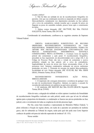 Superior Tribunal de Justiça
                        ou para a defesa".
                             2. Não há falar em nulidade do ato de reconhecimento fotográfico do
                        paciente, visto que sua condenação encontra-se amparada em idôneo conjunto
                        fático-probatório, notadamente nos depoimentos prestados na fase judicial,
                        sob o crivo do contraditório, valendo ressaltar que o acusado foi preso em
                        flagrante na posse do caminhão roubado, poucas horas após o cometimento
                        do delito.
                             3. Habeas corpus denegado. (HC 104.779/SP, Rel. Min. PAULO
                        GALLOTTI, Sexta Turma, DJe 24/11/08)

                 Corroborando tal entendimento, confiram-se as seguintes ementas do Supremo
Tribunal Federal:

                             EMENTA: HABEAS-CORPUS SUBSTITUTIVO DE RECURSO
                        ORDINÁRIO.         RECONHECIMENTO           FOTOGRÁFICO        NA    FASE
                        INQUISITORIAL. INOBSERVÂNCIA DE FORMALIDADES. TEORIA DA
                        ÁRVORE DOS FRUTOS ENVENENADOS. CONTAMINAÇÃO DAS
                        PROVAS          SUBSEQÜENTES.           INOCORRÊNCIA.          SENTENÇA
                        CONDENATÓRIA. PROVA AUTÔNOMA. 1. Eventuais vícios do inquérito
                        policial não contaminam a ação penal. O reconhecimento fotográfico,
                        procedido na fase inquisitorial, em desconformidade com o artigo 226, I, do
                        Código de Processo Penal, não tem a virtude de contaminar o acervo
                        probatório coligido na fase judicial, sob o crivo do contraditório.
                        Inaplicabilidade da teoria da árvore dos frutos envenenados (fruits of the
                        poisonous tree). Sentença condenatória embasada em provas autônomas
                        produzidas em juízo. 2. Pretensão de reexame da matéria fático-probatória.
                        Inviabilidade do writ. Ordem denegada. (HC 83.921/RJ, Rel. Min. EROS
                        GRAU, Primeira Turma, DJ de 27/8/04)

                            RECONHECIMENTO              FOTOGRÁFICO.             AÇÃO      PENAL.
                        IRREGULARIDADE.
                            1. O impetrante não conseguiu demonstrar a existência de qualquer vício
                        no auto de reconhecimento fotográfico. Ademais, na espécie, o acusado foi
                        reconhecido judicialmente em audiência na qual esteve presente.
                            2. HC indeferido. (HC 86052/SP, Rel. Min. ELLEN GRACIE, Segunda
                        Turma, DJ de 23/9/05)

                 Além do mais, a alegação de nulidade se refere apenas à ausência de formalidade
do reconhecimento fotográfico realizado em sede policial, sendo certo que tal ato foi utilizado
apenas para a propositura da demanda e a condenação se baseou nas provas produzidas na fase
judicial, com o revestimento de todas as exigências do devido processo legal.
                 Por fim, como bem ressaltou o representante do Ministério Público Federal, "o
pleito referente à fixação de regime aberto, em razão de a paciente ser portadora de moléstia
grave, não foi submetido ao Tribunal de origem, razão pela qual não pode esta Corte Superior
conhecer do pedido sob pena de indevida supressão de instância" (fl. 153).
                 Nesse sentido:

A informação disponível não será considerada para fins de contagem de prazos recursais   Página 6 de 7
(Ato nº 135 - Art. 6º e Ato nº 172 - Art. 5º)
 