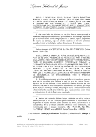Superior Tribunal de Justiça

                               PENAL E PROCESSUAL PENAL. HABEAS CORPUS. HOMICÍDIO
                        SIMPLES E TENTATIVA DE HOMICÍDIO QUALIFICADO. ABERRATIO
                        ICTUS COM DUPLICIDADE DE RESULTADO. ALEGAÇÃO DE TER SIDO
                        A DECISÃO DO JÚRI CONTRÁRIA À PROVA DOS AUTOS.
                        INOCORRÊNCIA. QUALIFICADORA. CONFIGURAÇÃO. SUPRESSÃO DE
                        INSTÂNCIA. QUESITAÇÃO. NULIDADE NÃO EVIDENCIADA.
                               .........................................................................................................
                        ..........
                               II - De outro lado, não há como, na via eleita, buscar, como pretende a
                        impetrante, expungir da condenação a qualificadora do motivo torpe, haja vista
                        que a discussão sobre a sua configuração não se operou, seja no julgamento
                        do recurso de apelação, seja nos arestos relativos às revisões criminais
                        ajuizadas. Assim, ter-se-ía típica hipótese de supressão de instância.
                               .........................................................................................................
                        ......
                               Ordem denegada. (HC 105.305/RS, Rel. Min. FELIX FISCHER, Quinta
                        Turma, DJe 9/2/09)

                              HABEAS CORPUS. EXECUÇÃO PENAL. HOMICÍDIO QUALIFICADO.
                        PENA DE 32 ANOS. PRETENSÃO DE PROGRESSÃO PARA O REGIME
                        SEMI-ABERTO. INDEFERIMENTO PELO JUÍZO DA VEC MOTIVADO NA
                        FALTA DE REQUISITO SUBJETIVO. CONFIGURA-SE INIDÔNEA A
                        FUNDAMENTAÇÃO BASEADA APENAS NA GRAVIDADE DO CRIME E
                        NA LONGA PENA A SE CUMPRIR. QUESTÃO NÃO ANALISADA PELO
                        TRIBUNAL A QUO. SUPRESSÃO DE INSTÂNCIA. HC NÃO
                        CONHECIDO. ORDEM CONCEDIDA, DE OFÍCIO, TÃO-SÓ E APENAS
                        PARA QUE O JUÍZO DA EXECUÇÃO APRECIE NOVAMENTE O PEDIDO
                        DE PROGRESSÃO, EM CONFORMIDADE COM O PARECER
                        MINISTERIAL.
                              1. O pedido de progressão ao regime semi-aberto formulado no presente
                        writ não foi apreciado pelo Tribunal a quo em grau de Habeas Corpus,
                        Apelação ou Revisão Criminal, o que inviabiliza o exame do tema por este
                        Sodalício, sob pena de indevida supressão de instância; isso porque, por força
                        do art. 105 da Constituição Federal, não compete a este Tribunal se manifestar
                        sobre matéria não decidida pela instância a quo, o que constitui, assim, óbice
                        ao conhecimento do mérito da presente impetração.
                              .........................................................................................................
                        ...........
                              4. Ordem não conhecida. Habeas Corpus concedido, de ofício, tão-só e
                        apenas para que o Juiz da Execução aprecie novamente o requerimento de
                        progressão de regime prisional, como entender de direito, ressalvando-se a
                        impropriedade de se apontarem elementos abstratos como fundamento, em
                        conformidade com o parecer ministerial. (HC 100.621/SP, Rel. Min.
                        NAPOLEÃO NUNES MAIA FILHO, Quinta Turma, DJe 15/12/08)

                 Ante o exposto, conheço parcialmente da ordem e, nessa extensão, denego o
pedido.
                 É o voto.

A informação disponível não será considerada para fins de contagem de prazos recursais                            Página 7 de 7
(Ato nº 135 - Art. 6º e Ato nº 172 - Art. 5º)
 