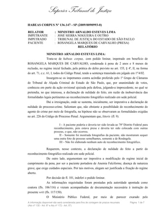 Superior Tribunal de Justiça
HABEAS CORPUS Nº 136.147 - SP (2009/0090993-0)

RELATOR                  :   MINISTRO ARNALDO ESTEVES LIMA
IMPETRANTE               :   JOSÉ SIERRA NOGUEIRA E OUTRO
IMPETRADO                :   TRIBUNAL DE JUSTIÇA DO ESTADO DE SÃO PAULO
PACIENTE                 :   ROSANGELA MARQUES DE CARVALHO (PRESA)
                                         RELATÓRIO

                 MINISTRO ARNALDO ESTEVES LIMA:
                 Trata-se de habeas corpus, com pedido liminar, impetrado em benefício de
ROSANGELA MARQUES DE CARVALHO, condenada à pena de 2 anos e 8 meses de
reclusão, no regime inicial fechado, pela prática do delito previsto no art. 155, § 4º, II, na forma
do art. 71, c.c. 61, I, todos do Código Penal, tendo a sentença transitado em julgado em 1º/4/02.
                 Insurgem-se os impetrantes contra acórdão proferido pelo 1º Grupo de Câmaras
do Tribunal de Alçada Criminal do Estado de São Paulo, que, por unanimidade de votos,
conheceu em parte da ação revisional ajuizada pela defesa, julgando-a improcedente, no qual se
pretendia, no que interessa, a declaração de nulidade do feito, em razão da inobservância das
formalidades legais pertinentes ao reconhecimento fotográfico realizado em sede policial.
                 Daí a irresignação, onde se sustenta, inicialmente, ser imperativa a declaração de
nulidade do processo-crime. Salientam que, não obstante a possibilidade do reconhecimento do
agente do crime por meio de fotografia, na hipótese não se observaram as formalidades exigidas
no art. 226 do Código de Processo Penal. Argumentam que, litteris (fl. 9):

                            I - A paciente poderia e deveria ter sido levada ao 78º Distrito Federal para
                        reconhecimento, pois estava presa e deveria ter sido colocada com outras
                        pessoas, o que, não ocorreu.
                            II - Somente foi mostrada fotografias da paciente, não mostraram sequer
                        uma outra foto de pessoas semelhantes, somente a de Rosângela.
                            III - Não foi elaborado nenhum auto de reconhecimento fotográfico.

                 Requerem, nesse contexto, a declaração de nulidade do feito a partir do
reconhecimento fotográfico realizado em sede policial.
                 De outro lado, argumentam ser impositiva a modificação do regime inicial de
cumprimento da pena, por ser a paciente portadora de Anemia Falciforme, doença de natureza
grave, que exige cuidados especiais. Por tais motivos, alegam ser justificada a fixação do regime
aberto.
                 Por decisão de fl. 101, indeferi o pedido liminar.
                 As informações requisitadas foram prestadas pela autoridade apontada como
coatora (fls. 106/116) e vieram acompanhadas de documentação necessária à instrução do
presente writ (fls. 117/150).
                 O    Ministério     Público     Federal,    por    meio     de    parecer   exarado    pelo
A informação disponível não será considerada para fins de contagem de prazos recursais       Página 1 de 7
(Ato nº 135 - Art. 6º e Ato nº 172 - Art. 5º)
 