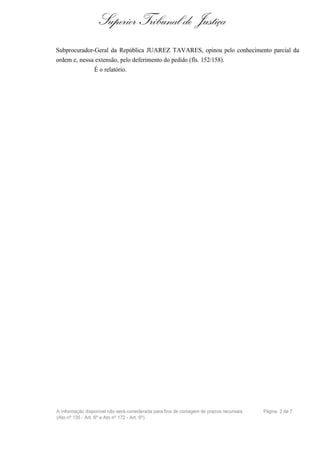 Superior Tribunal de Justiça
Subprocurador-Geral da República JUAREZ TAVARES, opinou pelo conhecimento parcial da
ordem e, nessa extensão, pelo deferimento do pedido (fls. 152/158).
              É o relatório.




A informação disponível não será considerada para fins de contagem de prazos recursais   Página 2 de 7
(Ato nº 135 - Art. 6º e Ato nº 172 - Art. 5º)
 