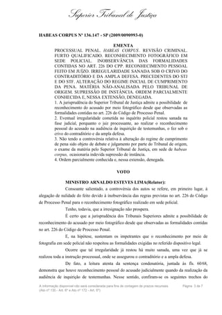Superior Tribunal de Justiça
HABEAS CORPUS Nº 136.147 - SP (2009/0090993-0)

                                            EMENTA
          PROCESSUAL PENAL. HABEAS CORPUS . REVISÃO CRIMINAL.
          FURTO QUALIFICADO. RECONHECIMENTO FOTOGRÁFICO EM
          SEDE POLICIAL. INOBSERVÂNCIA DAS FORMALIDADES
          CONTIDAS NO ART. 226 DO CPP. RECONHECIMENTO PESSOAL
          FEITO EM JUÍZO. IRREGULARIDADE SANADA SOB O CRIVO DO
          CONTRADITÓRIO E DA AMPLA DEFESA. PRECEDENTES DO STJ
          E DO STF. ALTERAÇÃO DO REGIME INICIAL DE CUMPRIMENTO
          DA PENA. MATÉRIA NÃO-ANALISADA PELO TRIBUNAL DE
          ORIGEM. SUPRESSÃO DE INSTÂNCIA. ORDEM PARCIALMENTE
          CONHECIDA E, NESSA EXTENSÃO, DENEGADA.
          1. A jurisprudência do Superior Tribunal de Justiça admite a possibilidade de
          reconhecimento do acusado por meio fotográfico desde que observadas as
          formalidades contidas no art. 226 do Código de Processo Penal.
          2. Eventual irregularidade cometida no inquérito policial restou sanada na
          fase judicial, porquanto o juiz processante, ao realizar o reconhecimento
          pessoal do acusado na audiência de inquirição de testemunhas, o fez sob o
          crivo do contraditório e da ampla defesa.
          3. Não tendo a controvérsia relativa à alteração do regime de cumprimento
          de pena sido objeto de debate e julgamento por parte do Tribunal de origem,
          o exame da matéria pelo Superior Tribunal de Justiça, em sede de habeas
          corpus, ocasionaria indevida supressão de instância.
          4. Ordem parcialmente conhecida e, nessa extensão, denegada.

                                                   VOTO

                 MINISTRO ARNALDO ESTEVES LIMA(Relator):
                 Consoante salientado, a controvérsia dos autos se refere, em primeiro lugar, à
alegação de nulidade do feito devido à inobservância das regras previstas no art. 226 do Código
de Processo Penal para o reconhecimento fotográfico realizado em sede policial.
                 Tenho, todavia, que a irresignação não prospera.
                 É certo que a jurisprudência dos Tribunais Superiores admite a possibilidade de
reconhecimento do acusado por meio fotográfico desde que observadas as formalidades contidas
no art. 226 do Código de Processo Penal.
                 E, na hipótese, sustentam os impetrantes que o reconhecimento por meio de
fotografia em sede policial não respeitou as formalidades exigidas no referido dispositivo legal.
                 Ocorre que tal irregularidade já restou há muito sanada, uma vez que já se
realizou toda a instrução processual, onde se assegurou o contraditório e a ampla defesa.
                 De fato, a leitura atenta da sentença condenatória, juntada às fls. 60/68,
demonstra que houve reconhecimento pessoal do acusado judicialmente quando da realização da
audiência de inquirição de testemunhas. Nesse sentido, confiram-se os seguintes trechos do
A informação disponível não será considerada para fins de contagem de prazos recursais   Página 3 de 7
(Ato nº 135 - Art. 6º e Ato nº 172 - Art. 5º)
 