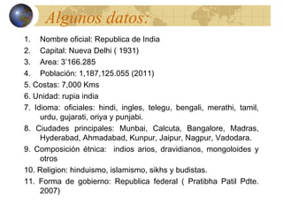 Algunos datos:
1. Nombre oficial: Republica de India
2. Capital: Nueva Delhi ( 1931)
3. Area: 3’166.285
4. Población: 1,187,125.055 (2011)
5. Costas: 7,000 Kms
6. Unidad: rupia india
7. Idioma: oficiales: hindi, ingles, telegu, bengali, merathi, tamil,
     urdu, gujarati, oriya y punjabi.
8. Ciudades principales: Munbai, Calcuta, Bangalore, Madras,
     Hyderabad, Ahmadabad, Kunpur, Jaipur, Nagpur, Vadodara.
9. Composición étnica: indios arios, dravidianos, mongoloides y
     otros
10. Religion: hinduismo, islamismo, sikhs y budistas.
11. Forma de gobierno: Republica federal ( Pratibha Patil Pdte.
     2007)
 