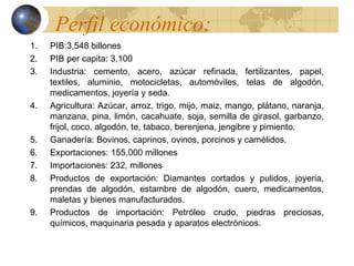 Perfil económico:
1.   PIB:3,548 billones
2.   PIB per capita: 3,100
3.   Industria: cemento, acero, azúcar refinada, fertilizantes, papel,
     textiles, aluminio, motocicletas, automóviles, telas de algodón,
     medicamentos, joyería y seda.
4.   Agricultura: Azúcar, arroz, trigo, mijo, maiz, mango, plátano, naranja,
     manzana, pina, limón, cacahuate, soja, semilla de girasol, garbanzo,
     frijol, coco, algodón, te, tabaco, berenjena, jengibre y pimiento.
5.   Ganadería: Bovinos, caprinos, ovinos, porcinos y camélidos.
6.   Exportaciones: 155,000 millones
7.   Importaciones: 232, millones
8.   Productos de exportación: Diamantes cortados y pulidos, joyeria,
     prendas de algodón, estambre de algodón, cuero, medicamentos,
     maletas y bienes manufacturados.
9.   Productos de importación: Petróleo crudo, piedras preciosas,
     químicos, maquinaria pesada y aparatos electrónicos.
 