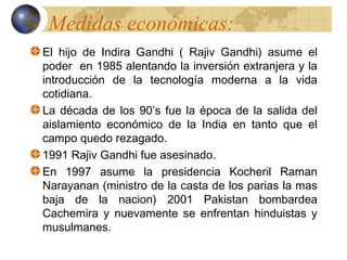 Medidas económicas:
El hijo de Indira Gandhi ( Rajiv Gandhi) asume el
poder en 1985 alentando la inversión extranjera y la
introducción de la tecnología moderna a la vida
cotidiana.
La década de los 90’s fue la época de la salida del
aislamiento económico de la India en tanto que el
campo quedo rezagado.
1991 Rajiv Gandhi fue asesinado.
En 1997 asume la presidencia Kocheril Raman
Narayanan (ministro de la casta de los parias la mas
baja de la nacion) 2001 Pakistan bombardea
Cachemira y nuevamente se enfrentan hinduistas y
musulmanes.
 