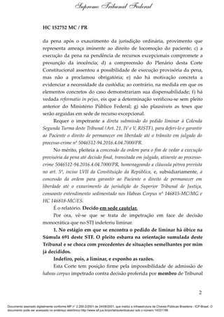 HC 152752 MC / PR
da pena após o exaurimento da jurisdição ordinária, provimento que
representa ameaça iminente ao direito de locomoção do paciente; c) a
execução da pena na pendência de recursos excepcionais compromete a
presunção da inocência; d) a compreensão do Plenário desta Corte
Constitucional assentou a possibilidade de execução provisória da pena,
mas não a proclamou obrigatória; e) não há motivação concreta a
evidenciar a necessidade da custódia; ao contrário, na medida em que os
elementos concretos do caso demonstrariam sua dispensabilidade; f) há
vedada reformatio in pejus, eis que a determinação verificou-se sem pleito
anterior do Ministério Público Federal; g) são plausíveis as teses que
serão arguidas em sede de recurso excepcional.
Requer o impetrante a direta submissão do pedido liminar à Colenda
Segunda Turma deste Tribunal (Art. 21, IV e V, RISTF), para deferi-lo e garantir
ao Paciente o direito de permanecer em liberdade até o trânsito em julgado do
processo-crime nº 5046512-94.2016.4.04.7000/PR.
No mérito, pleiteia a concessão da ordem para o fim de vedar a execução
provisória da pena até decisão final, transitada em julgado, atinente ao processo-
crime 5046512-94.2016.4.04.7000/PR, homenageando a cláusula pétrea prevista
no art. 5º, inciso LVII da Constituição da República, e, subsidiariamente, a
concessão da ordem para garantir ao Paciente o direito de permanecer em
liberdade até o exaurimento da jurisdição do Superior Tribunal de Justiça,
consoante entendimento sedimentado nos Habeas Corpus nº 146815-MC/MG e
HC 146818-MC/ES.
É o relatório. Decido em sede cautelar.
Por ora, vê-se que se trata de impetração em face de decisão
monocrática que no STJ indeferiu liminar.
1. No estágio em que se encontra o pedido de liminar há óbice na
Súmula 691 deste STF. O pleito esbarra na orientação sumulada deste
Tribunal e se choca com precedentes de situações semelhantes por mim
já decididos.
Indefiro, pois, a liminar, e exponho as razões.
Esta Corte tem posição firme pela impossibilidade de admissão de
habeas corpus impetrado contra decisão proferida por membro de Tribunal
2
Supremo Tribunal Federal
Documento assinado digitalmente conforme MP n° 2.200-2/2001 de 24/08/2001, que institui a Infraestrutura de Chaves Públicas Brasileira - ICP-Brasil. O
documento pode ser acessado no endereço eletrônico http://www.stf.jus.br/portal/autenticacao/ sob o número 14331199.
 