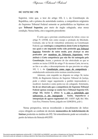 HC 152752 MC / PR
Superior, visto que, a teor do artigo 102, I, i, da Constituição da
República, sob o prisma da autoridade coatora, a competência originária
do Supremo Tribunal Federal somente se perfectibiliza na hipótese em
que Tribunal Superior, por meio de órgão colegiado, atue nessa
condição. Nessa linha, cito o seguinte precedente:
É certo que a previsão constitucional do habeas corpus no
artigo 5º, LXVIII, tem como escopo a proteção da liberdade.
Contudo, não se há de vislumbrar antinomia na Constituição
Federal, que restringiu a competência desta Corte às hipóteses
nas quais o ato imputado tenha sido proferido por Tribunal
Superior. Entender de outro modo, para alcançar os atos
praticados por membros de Tribunais Superiores, seria
atribuir à Corte competência que não lhe foi outorgada pela
Constituição. Assim, a pretexto de dar efetividade ao que se
contém no inciso LXVIII do artigo 5º da mesma Carta, ter-se-ia,
ao fim e ao cabo, o descumprimento do que previsto no artigo
102, I, i, da Constituição como regra de competência ,
estabelecendo antinomia entre normas constitucionais.
Ademais, com respaldo no disposto no artigo 34, inciso
XVIII, do Regimento Interno do Superior Tribunal de Justiça,
pode o relator negar seguimento a pedido improcedente e
incabível, fazendo-o como porta-voz do colegiado. Entretanto,
há de ser observado que a competência do Supremo Tribunal
Federal apenas exsurge se coator for o Tribunal Superior (CF,
artigo 102, inciso I, alínea i), e não a autoridade que
subscreveu o ato impugnado . Assim, impunha-se a
interposição de agravo regimental (HC 114557 AgR, Rel. Min.
Luiz Fux, Primeira Turma, julgado em 12/08/2014, grifei ).
Nessa perspectiva, tem-se reconhecido o descabimento de habeas
corpus dirigido ao combate de decisão monocrática de indeferimento de
liminar proferida no âmbito do STJ. Tal entendimento pode ser extraído a
partir da leitura da Súmula 691/STF:
3
Supremo Tribunal Federal
Documento assinado digitalmente conforme MP n° 2.200-2/2001 de 24/08/2001, que institui a Infraestrutura de Chaves Públicas Brasileira - ICP-Brasil. O
documento pode ser acessado no endereço eletrônico http://www.stf.jus.br/portal/autenticacao/ sob o número 14331199.
 