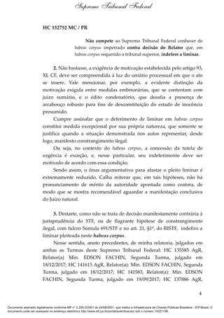 HC 152752 MC / PR
Não compete ao Supremo Tribunal Federal conhecer de
habeas corpus impetrado contra decisão do Relator que, em
habeas corpus requerido a tribunal superior, indefere a liminar.
2. Não bastasse, a exigência de motivação estabelecida pelo artigo 93,
XI, CF, deve ser compreendida à luz do cenário processual em que o ato
se insere. Vale mencionar, por exemplo, a evidente distinção da
motivação exigida entre medidas embrionárias, que se contentam com
juízo sumário, e o édito condenatório, que desafia a presença de
arcabouço robusto para fins de desconstituição do estado de inocência
presumido.
Cumpre assinalar que o deferimento de liminar em habeas corpus
constitui medida excepcional por sua própria natureza, que somente se
justifica quando a situação demonstrada nos autos representar, desde
logo, manifesto constrangimento ilegal.
Ou seja, no contexto do habeas corpus, a concessão da tutela de
urgência é exceção, e, nesse particular, seu indeferimento deve ser
motivado de acordo com essa condição.
Sendo assim, o ônus argumentativo para afastar o pleito liminar é
extremamente reduzido. Calha reiterar que, em tais hipóteses, não há
pronunciamento de mérito da autoridade apontada como coatora, de
modo que se mostra recomendável aguardar a manifestação conclusiva
do Juízo natural.
3. Destarte, como não se trata de decisão manifestamente contrária à
jurisprudência do STF, ou de flagrante hipótese de constrangimento
ilegal, com fulcro Súmula 691/STF e no art. 21, §1º, do RISTF, indefiro a
liminar pleiteada neste habeas corpus.
Nesse sentido, anoto precedentes, de minha relatoria, julgados em
ambas as Turmas deste Supremo Tribunal Federal: HC 135585 AgR,
Relator(a) Min. EDSON FACHIN, Segunda Turma, julgado em
18/12/2017; HC 141615 AgR, Relator(a): Min. EDSON FACHIN, Segunda
Turma, julgado em 18/12/2017; HC 141583, Relator(a): Min. EDSON
FACHIN, Segunda Turma, julgado em 19/09/2017; HC 137886 AgR,
4
Supremo Tribunal Federal
Documento assinado digitalmente conforme MP n° 2.200-2/2001 de 24/08/2001, que institui a Infraestrutura de Chaves Públicas Brasileira - ICP-Brasil. O
documento pode ser acessado no endereço eletrônico http://www.stf.jus.br/portal/autenticacao/ sob o número 14331199.
 